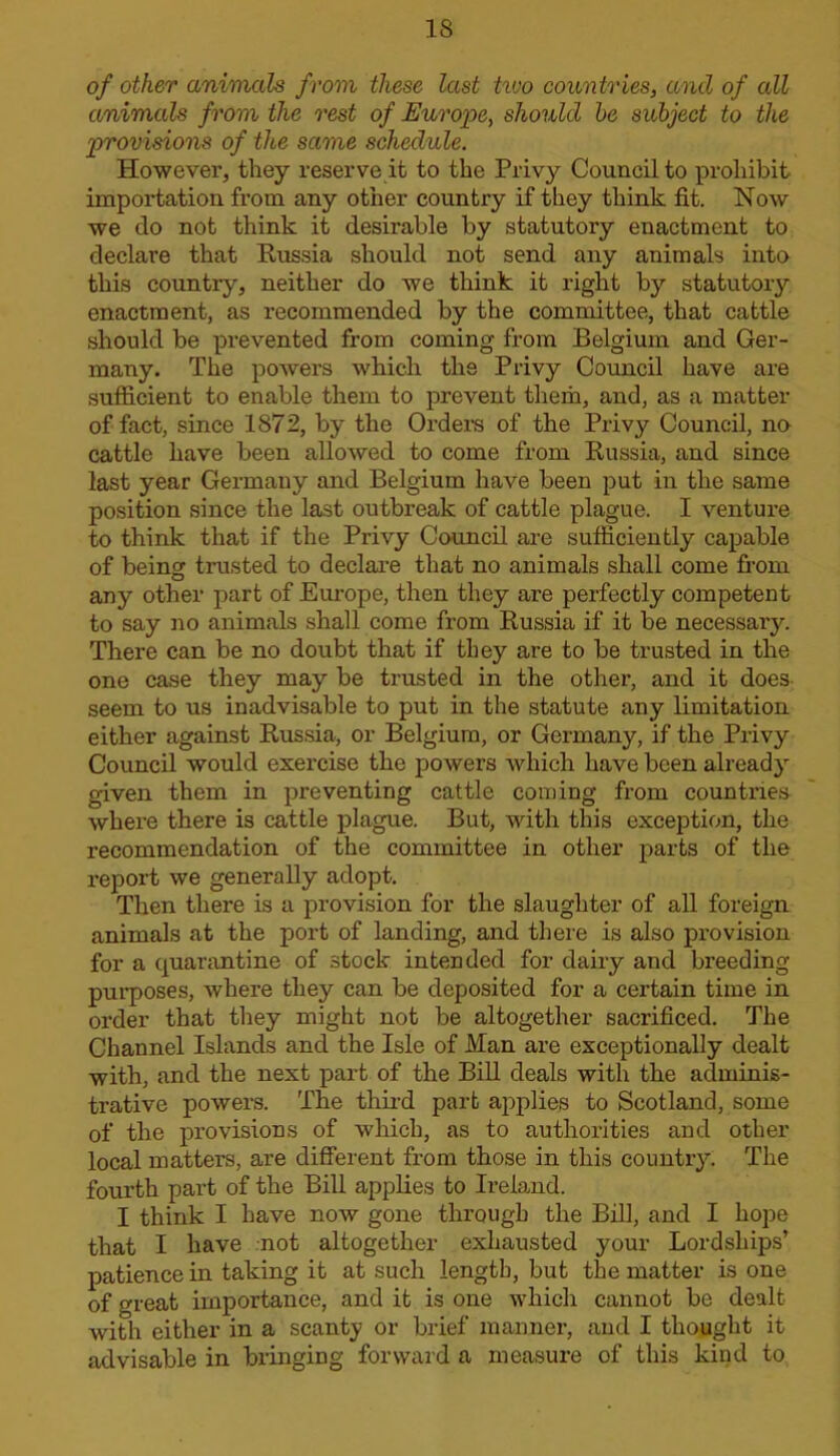 IS of other animals from these last tvjo countries, and of all animals from the rest of Europe, should he subject to the provisions of the same schedule. However, they reserve it to the Privy Council to prohibit importation from any other country if they think fit. Now we do not think it desirable by statutory enactment to declare that Eussia should not send any animals into this country, neither do we think it right by statutory enactment, as recommended by the committee, that cattle should be prevented from coming from Belgium and Ger- many. The powers which the Privy Council have are sufficient to enable them to prevent them, and, as a matter of fact, since 1872, by the Order’s of the Privy Council, na cattle have been allowed to come from Eussia, and since last year Germany and Belgium have been put in the same position since the last outbreak of cattle plague. I venture to think that if the Privy Council are sufficiently capable of being trusted to declare that no animals shall come from any other part of Europe, then they are perfectly competent to say no animals shall come from Eussia if it be necessary. There can be no doubt that if they are to be trusted in the one ca.se they may be trusted in the other, and it does- seem to us inadvisable to put in the statute any limitation either against Eus.sia, or Belgium, or Germany, if the Privy Council would exercise the powers which have been already given them in preventing cattle coining from countries where there is cattle plague. But, with this exception, the recommendation of the committee in other parts of the report we generally adopt. Then there is a provision for the slaughter of all foreign animals at the port of landing, and there is also provision for a quarantine of stock intended for dairy and breeding- purposes, where they can be deposited for a certain time in oi’der that they might not be altogether sacrificed. The Channel Islands and the Isle of Man are exceptionally dealt with, and the next part of the Bill deals with the adminis- trative powers. The thii’d part applies to Scotland, some of the provisions of which, as to authorities and other local matters, are different from those in this country. The fourth part of the Bill applies to Ireland. I think I have now gone through the Bill, and I hope that I have .not altogether exhausted your Lordships’ patience in taking it at such length, but the matter is one of great importance, and it is one which cannot be dealt with either in a scanty or brief manner, and I thought it advisable in bringing forward a measm-e of this kind to
