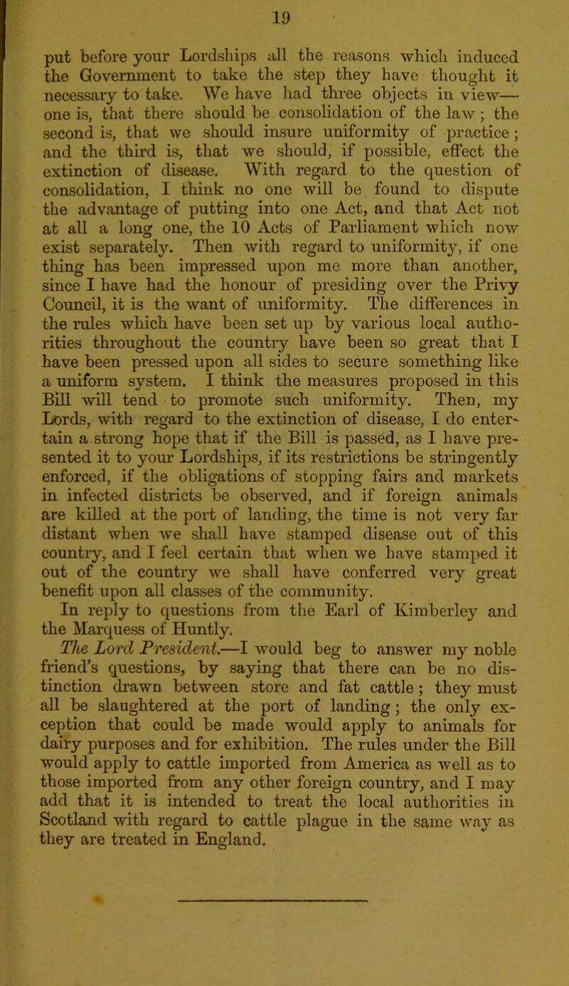 put before your Lordships iill the reasons which induced the Government to take the step they have thought it necessary to take. We have liad three objects in view— one is, that there should be consolidation of the law; the second is, that we should insure uniformity of practice; and the third is, that we should, if possible, effect the extinction of disease. With regard to the question of consolidation, I think no one will be found to dispute the advantage of putting into one Act, and that Act not at all a long one, the 10 Acts of Parliament which now exist separately. Then with regard to uniformity, if one thing has been impressed upon me more than another, since I have had the honour of presiding over the Privy Council, it is the want of uniformity. The differences in the rules which have been set up by various local autho- lities throughout the country have been so great that I have been pressed upon all sides to secure something like a uniform system. I think the measures proposed in this Bill will tend to promote such uniformity. Then, my Lords, with regard to the extinction of disease, I do enter^ tain a strong hope that if the Bill is passed, as I have pre- sented it to youi' Lordships, if its restrictions be stringently enforced, if the obhgations of stopping fairs and markets in infected districts be observed, and if foreign animals are killed at the port of landing, the time is not very far distant when we shall have stamped disease out of this countiy, and I feel certain that when we have stamped it out of the country we shall have conferred very great benefit upon all classes of the community. In reply to questions from the Earl of Kimberley and the Marquess of Huntly. The Lord President.—I would beg to answer my noble friend’s questions, by saying that there can be no dis- tinction drawn between store and fat cattle; they must aU be slaughtered at the port of landing; the only ex- ception that could be made would apply to animals for dairy purposes and for exhibition. The rules under the Bill would apply to cattle imported from America as well as to those imported from any other foreign country, and I may add that it is intended to treat the local authorities in Scotland with regard to cattle plague in the same way as they are treated in England.