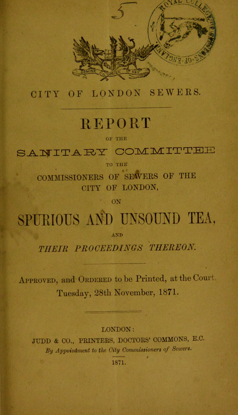 REPORT OF THE SANITARY COMMITTEE TO THE COMMISSIONERS OF SEVERS OF THE CITY OF LONDON, ON SPURIOUS AND UNSOUND TEA, AND THEIR PROCEEDINGS TIIEREON. Approved, and Ordered to be Printed, at the Court. Tuesday, 28th November, 1871. LONDON: JUDD & CO., PRINTERS, DOCTORS’ COMMONS, E.C. By Appointment to the City Commissioners of Sewei's. 1871.