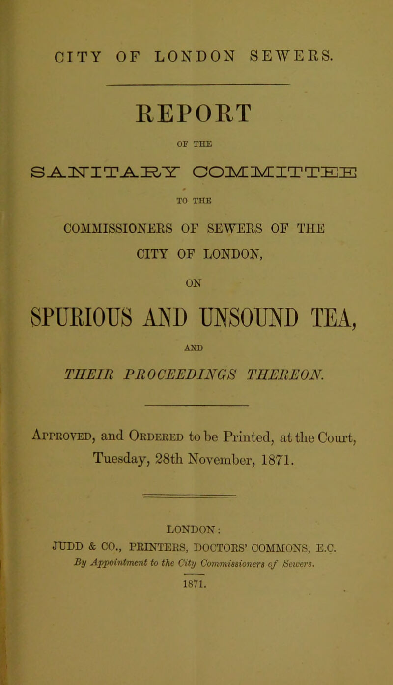 REPORT OF THE S^TSTI'IE&.IE^M- COMMITTEE TO THE COMMISSIONERS OF SEWERS OF TIIE CITY OF LONDON, ON SPURIOUS AND UNSOUND TEA, AND THEIR PROCEEDINGS TIIEREON Approved, and Ordered to be Printed, at the Court, Tuesday, 28th November, 1871. LONDON: JUDD & CO., PRINTERS, DOCTORS’ COMMONS, E.C. By Appointment to the City Commissioners of Sewers. 1871.