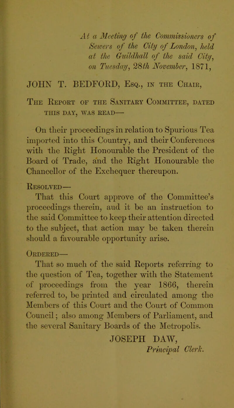 At a Meeting of the Commissioners of Sewers of the City of London, held at the Guildhall of the said City, on Tuesday, 28th November, 1871, JOHN T. BEDFORD, Esq., in the Chain, The Report of the Sanitary Committee, dated THIS DAY, WAS READ— On tlieir proceedings in relation to Spurious Tea imported into this Country, and their Conferences with the Right Honourable the President of the Board of Trade, and the Right Honourable the Chancellor of the Exchequer thereupon. Resolved— That this Court approve of the Committee’s proceedings therein, aud it be an instruction to the said Committee to keep their attention directed to the subject, that action may be taken therein should a favourable opportunity arise. Ordered— That so much of the said Reports referring to the question of Tea, together with the Statement of proceedings from the year 1866, therein referred to, be printed and circulated among the Members of this Court and the Court of Common Council; also among Members of Parliament, and the several Sanitary Boards of the Metropolis. JOSEPH DAW, Principal ClerJc.