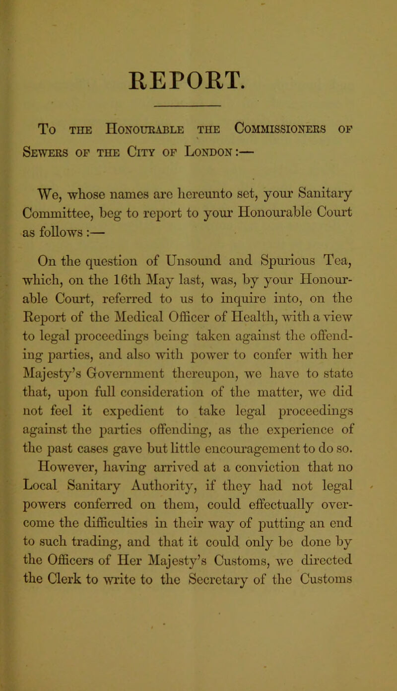 REPORT. To the Honourable the Commissioners of Sewers of the City of London:— We, whose names are hereunto set, your Sanitary Committee, beg to report to your Honourable Court as follows:— On the question of Unsound and Spurious Tea, which, on the 16tli May last, was, by your Honour- able Court, referred to us to inquire into, on the Report of the Medical Officer of Health, with a view to legal proceedings being taken against the offend- ing parties, and also with power to confer with her Majesty’s Government thereupon, we have to state that, upon full consideration of the matter, we did not feel it expedient to take legal proceedings against the parties offending, as the experience of the past cases gave but little encouragement to do so. However, having arrived at a conviction that no Local Sanitary Authority, if they had not legal powers conferred on them, could effectually over- come the difficulties in their way of putting an end to such trading, and that it could only be done by the Officers of Her Majesty’s Customs, we directed the Clerk to write to the Secretary of the Customs