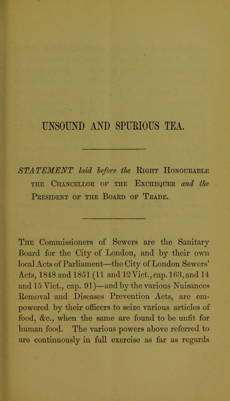 UNSOUND AND SPUBIOUS TEA. STATEMENT laid before the Right Honourable the Chancellor of the Exchequer and the President of the Board of Trade. The Commissioners of Sewers are the Sanitary Board for the City of London, and by their own local Acts of Parliament—the City of London Sewers’ Acts, 1848 and 1851 (11 and 12 Viet., cap. 163, and 14 and 15 Viet., cap. 91)—and by the various Nuisances Removal and Diseases Prevention Acts, are em- powered by their officers to seize various articles of food, &c., when the same are found to be unfit for human food. The various powers above referred to are continuously in full exercise as far as regards