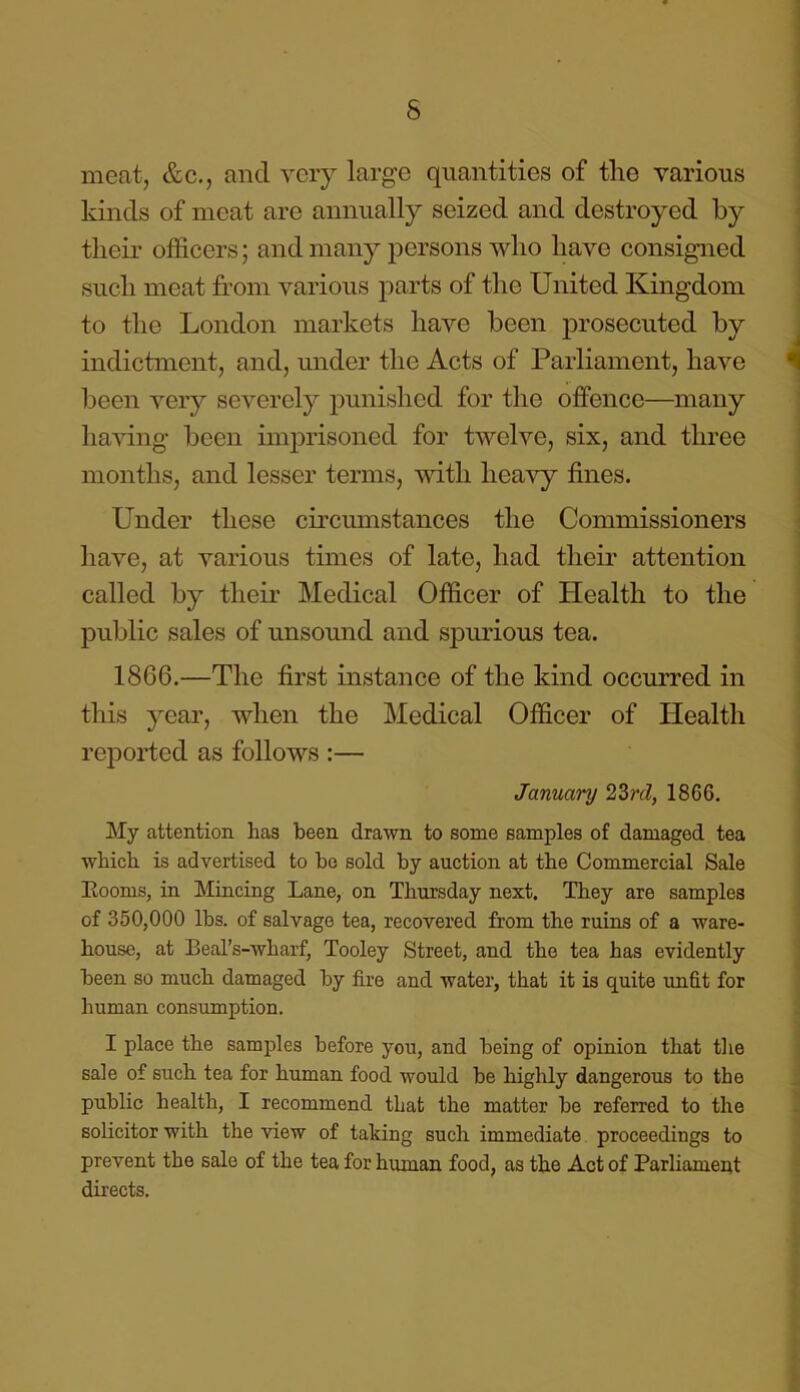 5 meat, &c., and very large quantities of the various kinds of meat are annually seized and destroyed by their officers; and many persons who have consigned such meat from various parts of the United Kingdom to the London markets have been prosecuted by indictment, and, under the Acts of Parliament, have been very severely punished for the offence—many having been imprisoned for twelve, six, and three months, and lesser terms, with heavy fines. Under these circumstances the Commissioners have, at various times of late, had their attention called by their Medical Officer of Health to the public sales of unsound and spurious tea. 18C6.—The first instance of the kind occurred in this year, when the Medical Officer of Health reported as follows :— January 22>rd, 1866. My attention has been drawn to some samples of damaged tea which is advertised to be sold by auction at the Commercial Sale Rooms, in Mincing Lane, on Thursday next. They are samples of 350,000 lbs. of salvage tea, recovered from the ruins of a ware- house, at Beal’s-wharf, Tooley Street, and the tea has evidently been so much damaged by fire and water, that it is quite unfit for human consumption. I place the samples before you, and being of opinion that the sale of such tea for human food would be highly dangerous to the public health, I recommend that the matter be referred to the solicitor with the view of taking such immediate proceedings to prevent the sale of the tea for human food, as the Act of Parliament directs.