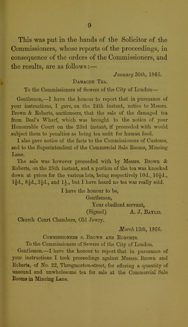 This was put in the hands of the Solicitor of the Commissioners, whose reports of the proceedings, in consequence of the orders of the Commissioners, and the results, are as follows:— January 30tli, 1860. Damaged Tea. To the Commissioners of Sewers of the City of London— Gentlemen,—I have the honour to report that in pursuance of your instructions, I gave, on the 24th instant, notice to Messrs. Brown & Boberts, auctioneers, that the sale of the damaged tea from Beal’s Wharf, which was brought to the notice of your Honourable Court on the 23rd instant, if proceeded with would subject them to penalties as being tea unfit for human food. I also gave notice of the facts to the Commissioners of Customs, and to the Superintendent of the Commercial Sale Booms, Mincing Lane. The sale was however proceeded with by Messrs. Brown & Boberts, on the 25th instant, and a portion of the tea was knocked down at prices for the various lots, being respectively 10d., 10fd., If d., 81;d., 3fd., and 1L, but I have heard no tea was really sold. I have the honour to be, Gentlemen, Your obedient servant, (Signed) A. J. Baylis. Church Court Chambers, Old Jewry. March 13th, 1866. Commissioners v. Brown and Boberts. To the Commissioners of Sewers of the City of London. Gentlemen.—I have the honour to report that in pursuance of your instructions I took proceedings against Messrs. Brown and Boberts, of No. 22, Throgmorton-street, for offering a quantity of unsound and unwholesome tea for sale at the Commercial Sale Booms in Mincing Lane.