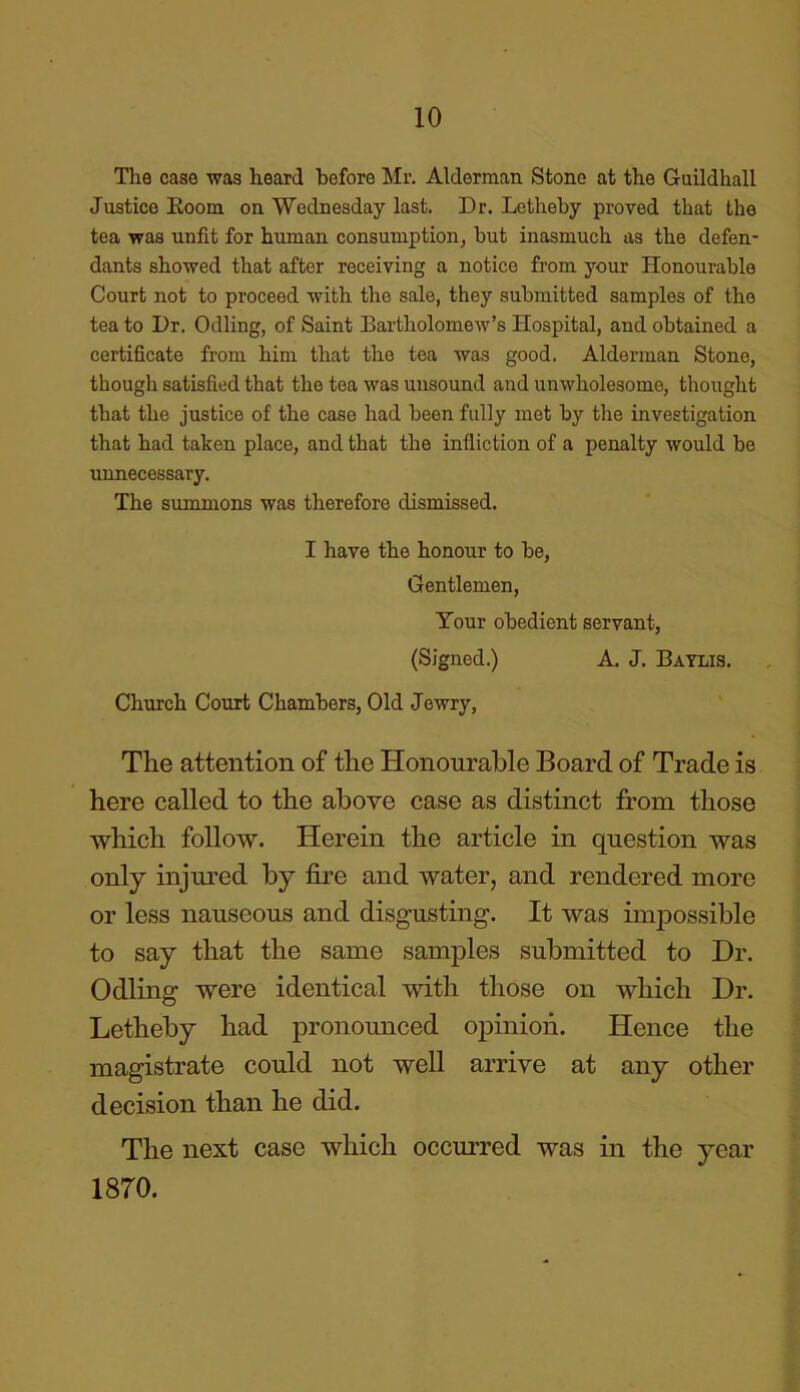 The case was heard before Mr. Alderman Stone at the Guildhall Justice Room on Wednesday last. Dr. Letheby proved that the tea was unfit for human consumption, but inasmuch as the defen- dants showed that after receiving a notice from your Honourable Court not to proceed with the sale, they submitted samples of the tea to Dr. Odling, of Saint Bartholomew’s Hospital, and obtained a certificate from him that the tea was good. Alderman Stone, though satisfied that the tea was unsound and unwholesome, thought that the justice of the case had been fully met by the investigation that had taken place, and that the infliction of a penalty would be unnecessary. The summons was therefore dismissed. I have the honour to be, Gentlemen, Your obedient servant, (Signed.) A. J. Baylis. Church Court Chambers, Old Jewry, The attention of the Honourable Board of Trade is here called to the above case as distinct from those which follow. Herein the article in question was only injured by fire and water, and rendered more or less nauseous and disgusting. It was impossible to say that the same samples submitted to Dr. Odling were identical with those on which Dr. Letheby had pronounced opinion. Hence the magistrate could not well arrive at any other decision than he did. The next case which occurred was in the year 1870.