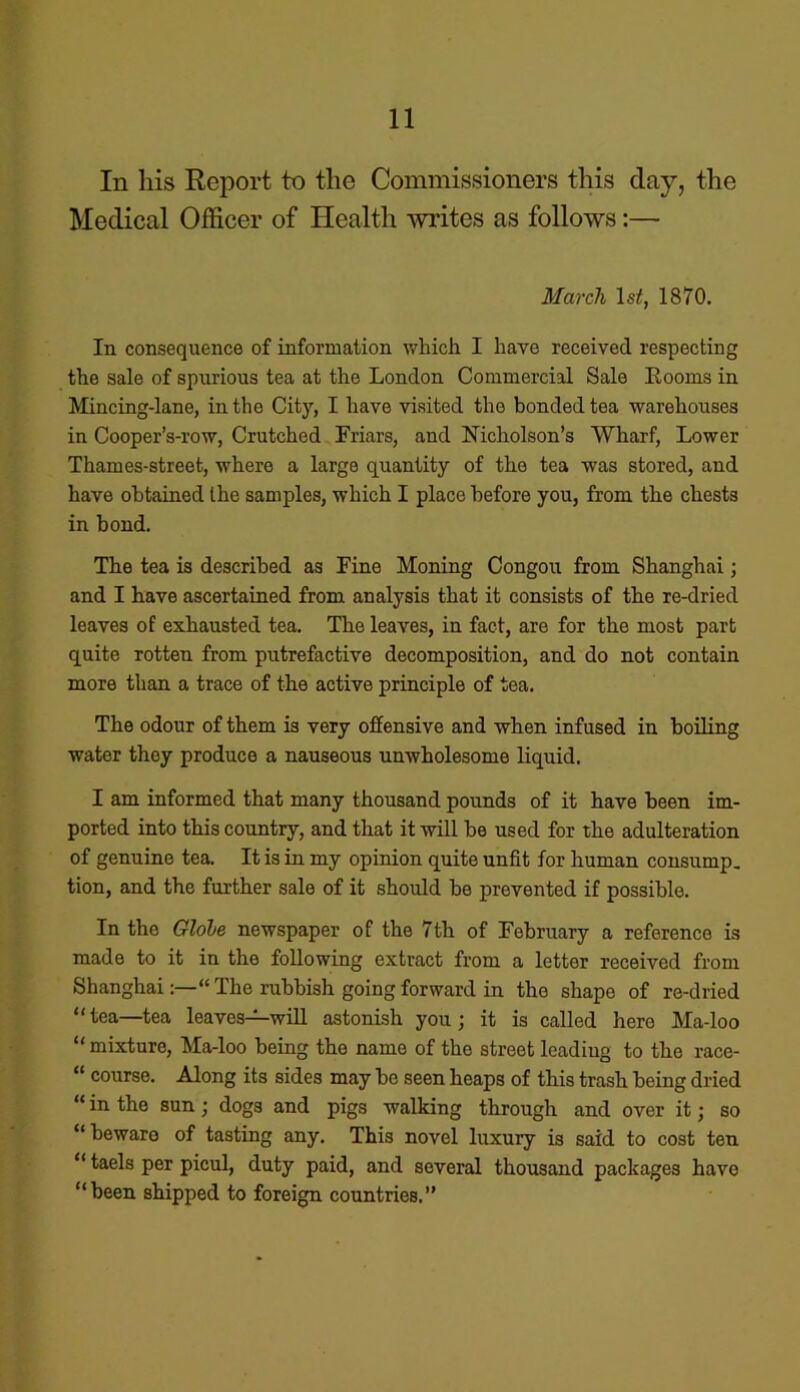 In his Report to the Commissioners this day, the Medical Officer of Health writes as follows:— March ls£, 1870. In consequence of information which I have received respecting the sale of spurious tea at the London Commercial Sale Looms in Mincing-lane, in the City, I have visited the bonded tea warehouses in Cooper’s-row, Crutched Friars, and Nicholson’s Wharf, Lower Thames-street, where a large quantity of the tea was stored, and have obtained the samples, which I place before you, from the chests in bond. The tea is described as Fine Honing Congou from Shanghai; and I have ascertained from analysis that it consists of the re-dried leaves of exhausted tea. The leaves, in fact, are for the most part quite rotten from putrefactive decomposition, and do not contain more than a trace of the active principle of tea. The odour of them is very offensive and when infused in boiling water they produce a nauseous unwholesome liquid. I am informed that many thousand pounds of it have been im- ported into this country, and that it will he used for the adulteration of genuine tea. It is in my opinion quite unfit for human consump. tion, and the further sale of it should he prevented if possible. In the Globe newspaper of the 7th of February a reference is made to it in the following extract from a letter received from Shanghai“ The rubbish going forward in the shape of re-dried “tea—tea leaves—will astonish you; it is called here Ma-loo “ mixture, Ma-loo being the name of the street leading to the race- “ course. Along its sides may he seen heaps of this trash being dried “ in the sun; dogs and pigs walking through and over it; so “beware of tasting any. This novel luxury is said to cost ten “ taels per picul, duty paid, and several thousand packages have “been shipped to foreign countries.”