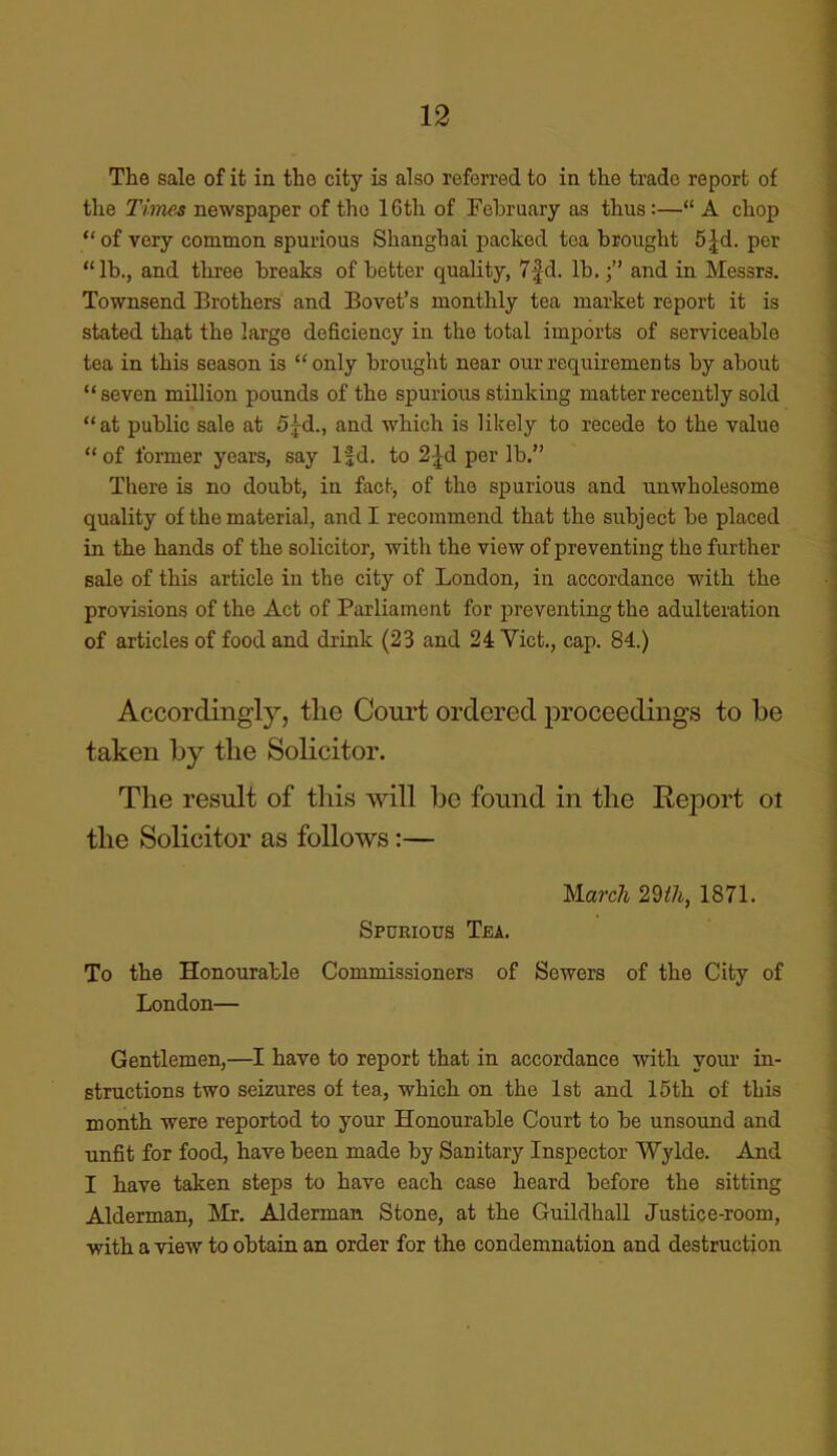 The sale of it in the city is also referred to in the trade report of the Times newspaper of the 16th of February as thus:—“ A chop “ of very common spurious Shanghai packed tea brought 5|d. per “lb., and three breaks of better quality, 7fd. lb.and in Messrs. Townsend Brothers and Bovet’s monthly tea market report it is stated that the large deficiency in the total imports of serviceable tea in this season is “only brought near our requirements by about “seven million pounds of the spurious stinking matter recently sold “at public sale at 5jd., and which is likely to recede to the value “ of former years, say lfd. to 2pl per lb.” There is no doubt, in fact, of the spurious and unwholesome quality of the material, and I recommend that the subject be placed in the hands of the solicitor, with the view of preventing the further sale of this article in the city of London, in accordance with the provisions of the Act of Parliament for preventing the adulteration of articles of food and drink (23 and 24 Viet., cap. 84.) Accordingly, tlie Court ordered proceedings to be taken by the Solicitor. The result of this will be found in the Report oi the Solicitor as follows:— March 29/A, 1871. Spurious Tea. To the Honourable Commissioners of Sewers of the City of London— Gentlemen,—I have to report that in accordance with your in- structions two seizures of tea, which on the 1st and 15th of this month were reportod to your Honourable Court to be unsound and unfit for food, have been made by Sanitary Inspector Wylde. And I have taken steps to have each case heard before the sitting Alderman, Mr. Alderman Stone, at the Guildhall Justice-room, with a view to obtain an order for the condemnation and destruction