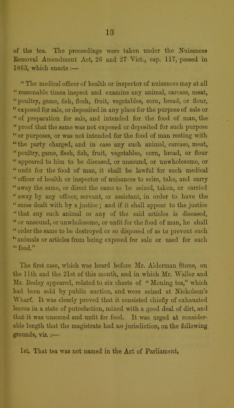 of the tea. The proceedings were taken under the Nuisances Eemoval Amendment Act, 26 and 27 Viet., cap. 117, passed in 1863, which, enacts :— “ The medical officer of health or inspector of nuisances may at all “ reasonable times inspect and examine any animal, carcase, meat, “ poultry, game, fish, flesh, fruit, vegetables, corn, bread, or flour, “ exposed for sale, or deposited in any place for the purpose of sale or “ of preparation for sale, and intended for the food of man, the “ proof that the same was not exposed or deposited for such purpose “or purposes, or was not intended for the food of man resting with “the party charged, and in case any such animal, carcase, meat, “ poultry, game, flesh, fish, fruit, vegetables, corn, bread, or flour “ appeared to him to be diseased, or unsound, or unwholesome, or “ unfit for the food of man, it shall be laAvful for such medical “ officer of health or inspector of nuisances to seize, take, and carry “ away the same, or direct the same to be seized, taken, or carried “ away by any officer, servant, or assistant, in order to have the “ same dealt with by a justice; and if it shall appear to the justice “that any such animal or any of the said articles is diseased, “ or unsound, or unwholesome, or unfit for the food of man, he shall “ order the same to be destroyed or so disposed of as to prevent such “ animals or articles from being exposed for sale or used for such “ food.” The first case, which was heard before Mr. Alderman Stone, on the 11th and the 21st of this month, and in which Mr. Waller and Mr. Besley appeared, related to six chests of “ Moning tea,” which had been sold by public auction, and were seized at Nicholson’s Wharf. It was clearly proved that it consisted chiefly of exhausted leaves in a state of putrefaction, mixed with a good deal of dirt, and that it was unsound and unfit for food. It was urged at consider- able length that the magistrate had no jurisdiction, on the following grounds, viz. :— 1st. That tea was not named in the Act of Parliament*