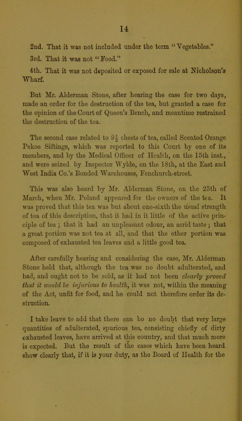 2nd. That it was not included under the term “ Vegetables.” 3rd. That it was not “ Food.” 4th. That it was not deposited or exposed for sale at Nicholson’s Wharf. But Mr. Alderman Stone, after hearing the case for two days, made an order for the destruction of the tea, but granted a case for the opinion of the Court of Queen’s Bench, and meantime restrained the destruction of the tea. The second case related to 91 chests of tea, called Scented Orange Pekoe Siftings, which was reported to this Court by one of its members, and by the Medical Officer of Health, on the 15th inst., and were seized by Inspector Wylde, on the 18th, at the East anil West India Co.’s Bonded Warehouses, Fcnchurch-street. This was also heard by Mr. Alderman Stone, on the 25th of March, when Mr. Poland appeared for the owners of the tea. It was proved that this tea was but about one-sixth the usual strength of tea of this description, that it had in it little of the active prin- ciple of tea j that it had an unpleasant odour, an acrid taste ; that a great portion was not tea at all, and that the other portion was composed of exhausted tea leaves and a little good tea. After carefully hearing and considering the case, Mr. Alderman Stone held that, although the tea was no doubt adulterated, and bad, and ought not to be sold, as it had not been clearly proved that it tvould he injurious to health, it was not, within the meaning of the Act, unfit for food, and he could not therefore order its de- struction. I take leave to add that there can bo no doubt that very large quantities of adulterated, spurious tea, consisting chiefly of dirty exhausted leaves, have arrived at this country, and that much more is expected. But the result of the cases which have been heard show clearly that, if it is your duty, as the Board of Health for the