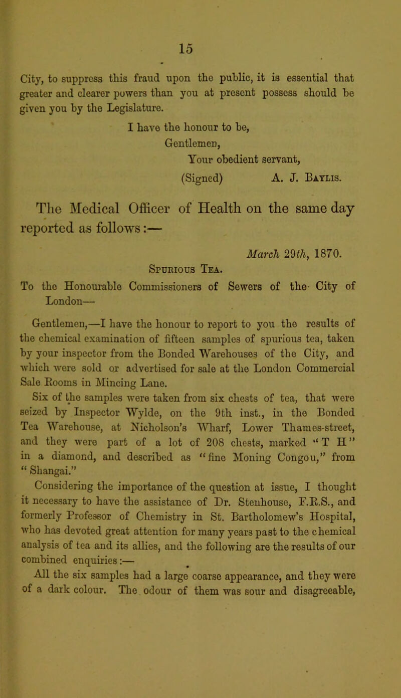 City, to suppress this fraud upon the public, it is essential that greater and clearer powers than you at present possess should he given you by the Legislature. I have the honour to be, Gentlemen, Your obedient servant, (Signed) A. J. Baylis. The Medical Officer of Health on the same day reported as follows:— March 29th, 1870. Spurious Tea. To the Honourable Commissioners of Sewers of the City of London— Gentlemen,—I have the honour to report to you the results of the chemical examination of fifteen samples of spurious tea, taken by your inspector from the Bonded Warehouses of the City, and which were sold or advertised for sale at the London Commercial Sale Booms in Mincing Lane. Six of the samples were taken from six chests of tea, that were seized by Inspector Wylde, on the 9th inst., in the Bonded Tea Warehouse, at Nicholson’s Wharf, Lower Thames-street, and they were part of a lot of 208 chests, marked “T H” in a diamond, and described as “fine Moning Congou,” from “ Shangai.” Considering the importance of the question at issue, I thought it necessary to have the assistance of Dr. Stenhouse, P.B.S., and formerly Professor of Chemistry in St. Bartholomew’s Hospital, who has devoted great attention for many years past to the chemical analysis of tea and its allies, and the following are the results of our combined enquiries:— All the six samples had a large coarse appearance, and they were of a dark colour. The odour of them was sour and disagreeable,
