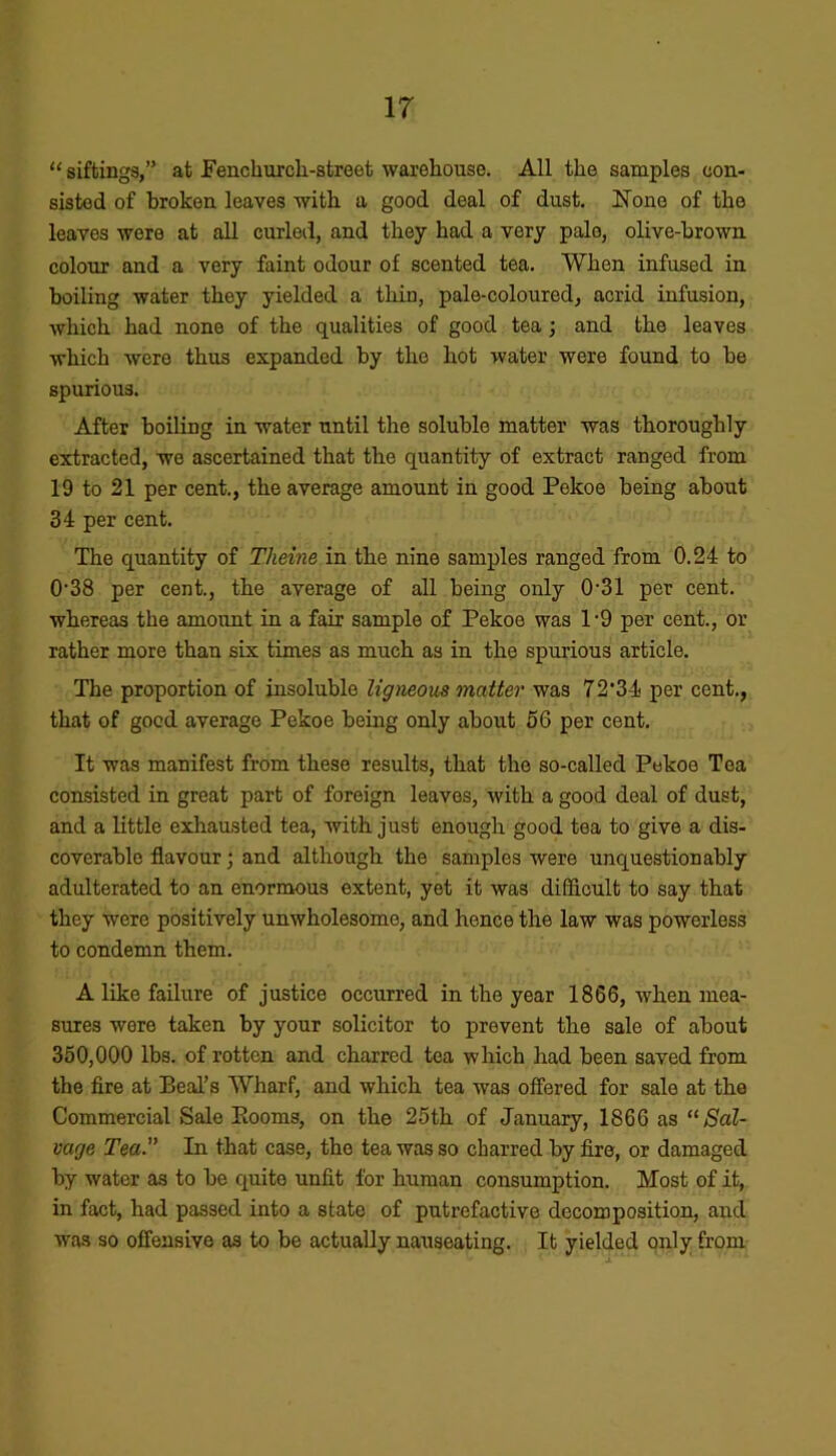 “ siftings,” at Fenchurcli-street warehouse. All the samples con- sisted of broken leaves with a good deal of dust. None of the leaves wore at all curled, and they had a very pale, olive-brown colour and a very faint odour of scented tea. When infused in boiling water they yielded a thin, pale-coloured, acrid infusion, which had none of the qualities of good tea; and the leaves which were thus expanded by the hot water were found to be spurious. After boiling in water until the soluble matter was thoroughly extracted, we ascertained that the quantity of extract ranged from 19 to 21 per cent., the average amount in good Pekoe being about 34 per cent. The quantity of Theine in the nine samples ranged from 0.24 to 0’38 per cent., the average of all being only 0-31 per cent, whereas the amount in a fair sample of Pekoe was l-9 per cent., or rather more than six times as much as in the spurious article. The proportion of insoluble ligneous matter was 72’34 per cent., that of good average Pekoe being only about 56 per cent. It was manifest from these results, that the so-called Pekoe Tea consisted in great part of foreign leaves, with a good deal of dust, and a little exhausted tea, with just enough good tea to give a dis- coverable flavour; and although the samples were unquestionably adulterated to an enormous extent, yet it was difficult to say that they were positively unwholesome, and hence the law was powerless to condemn them. A like failure of justice occurred in the year 1866, when mea- sures were taken by your solicitor to prevent the sale of about 350,000 lbs. of rotten and charred tea which had been saved from the fire at Beal’s Wharf, and which tea was offered for sale at the Commercial Sale Booms, on the 25th of January, 1866 as “Sal- vage Tea. In that case, the tea was so charred by fire, or damaged by water as to be quite unfit for human consumption. Most of it, in fact, had passed into a state of putrefactive decomposition, and was so offensive as to be actually nauseating. It yielded only from