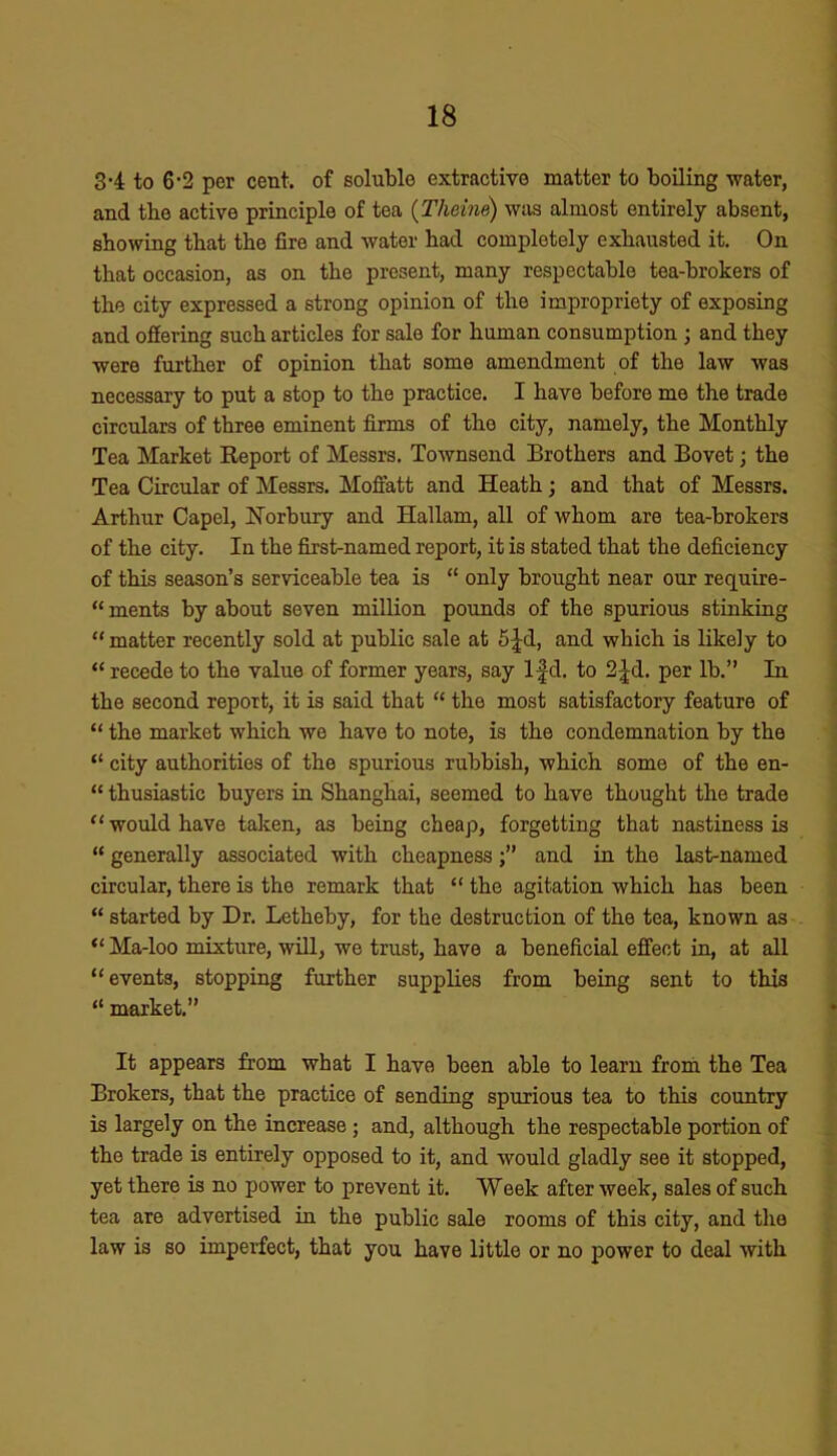 3-4 to 6-2 per cent, of soluble extractive matter to boiling water, and the active principle of tea (Theine) was almost entirely absent, showing that the fire and water had completely exhausted it. On that occasion, as on the present, many respectable tea-brokers of the city expressed a strong opinion of the impropriety of exposing and offering such articles for sale for human consumption ; and they were further of opinion that some amendment of the law was necessary to put a stop to the practice. I have before me the trade circulars of three eminent firms of the city, namely, the Monthly Tea Market Report of Messrs. Townsend Brothers and Bovet; the Tea Circular of Messrs. Moffatt and Heath; and that of Messrs. Arthur Capel, Norbury and Hallam, all of whom are tea-brokers of the city. In the first-named report, it is stated that the deficiency of this season’s serviceable tea is “ only brought near our require- “ ments by about seven million pounds of the spurious stinking “matter recently sold at public sale at 5£d, and which is likely to “ recede to the value of former years, say lfd. to 2|d. per lb.” In the second report, it is said that “ the most satisfactory feature of “ the market which wo have to note, is the condemnation by the “ city authorities of the spurious rubbish, which some of the en- “ thusiastic buyers in Shanghai, seemed to have thought the trade “ would have taken, as being cheap, forgetting that nastiness is “ generally associated with cheapnessand in the last-named circular, there is the remark that “ the agitation which has been “ started by Dr. Letheby, for the destruction of the tea, known as “ Ma-loo mixture, will, we trust, have a beneficial effect in, at all “events, stopping further supplies from being sent to this “ market.” It appears from what I have been able to learn from the Tea Brokers, that the practice of sending spurious tea to this country is largely on the increase ; and, although the respectable portion of the trade is entirely opposed to it, and would gladly see it stopped, yet there is no power to prevent it. Week after week, sales of such tea are advertised in the public sale rooms of this city, and the law is so imperfect, that you have little or no power to deal with