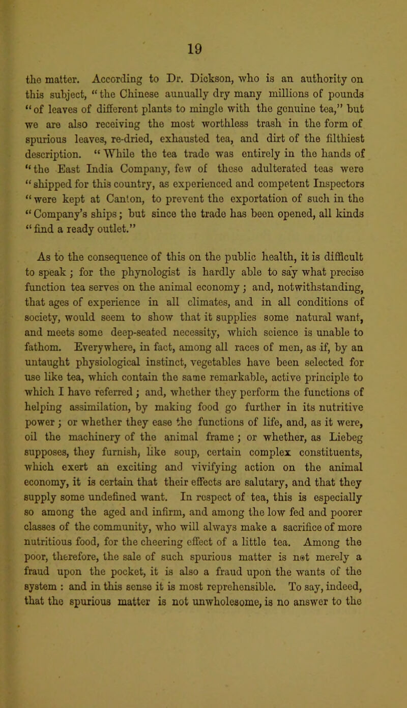 the matter. According to Dr. Dickson, who is an authority on this subject, “the Chinese aunually dry many millions of pounds “ of leaves of different plants to mingle with the genuine tea,” but we are also receiving the most worthless trash in the form of spurious leaves, re-dried, exhausted tea, and dirt of the filthiest description. “ While the tea trade was entirely in the hands of “the East India Company, few of these adulterated teas were “ shipped for this country, as experienced and competent Inspectors “ were kept at Canton, to prevent the exportation of such in the “ Company’s ships; but since the trade has been opened, all kinds “ find a ready outlet.” As to the consequence of this on the public health, it is difficult to speak ; for the phynologist is hardly able to say what precise function tea serves on the animal economy ; and, notwithstanding, that ages of experience in all climates, and in all conditions of society, would seem to show that it supplies some natural want, and meets some deep-seated necessity, which science is unable to fathom. Everywhere, in fact, among all races of men, as if, by an untaught physiological instinct, vegetables have been selected for use like tea, which contain the same remarkable, active principle to which I have referred; and, whether they perform the functions of helping assimilation, by making food go further in its nutritive power ; or whether they ease the functions of life, and, as it were, oil the machinery of the animal frame; or whether, as Liebeg supposes, they furnish, like soup, certain complex constituents, which exert an exciting and vivifying action on the animal economy, it is certain that their effects are salutary, and that they supply some undefined want. In respect of tea, this is especially so among the aged and infirm, and among the low fed and poorer classes of the community, who will always make a sacrifice of more nutritious food, for the cheering effect of a little tea. Among the poor, therefore, the sale of such spurious matter is net merely a fraud upon the pocket, it is also a fraud upon the wants of the system : and in this sense it is most reprehensible. To say, indeed, that the spurious matter is not unwholesome, is no answer to the