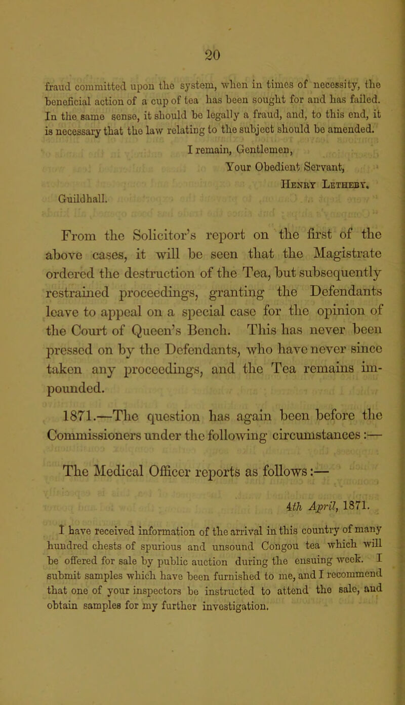 fraud committed upon tlio system, wlien in times of necessity, the beneficial action of a cup of tea has been sought for and has failed. In the same sense, it should be legally a fraud, and, to this end, it is necessary that the law relating to the subject should be amended. I remain, Gentlemen, Your Obedient Servant, Henry Letheby, Guildhall. From the Solicitor’s report on the first of the above cases, it will be seen that the Magistrate ordered the destruction of the Tea, but subsequently restrained proceedings, granting the Defendants leave to appeal on a special case for the opinion of the Court of Queen’s Bench. This has never been pressed on by the Defendants, who have never since taken any proceedings, and the Tea remains im- pounded. 1871.—The question has again been before the Commissioners under the following circumstances:— The Medical Officer reports as follows:— iih April, 1871. I have received information of the arrival in this country of many hundred chests of spurious and unsound Congou tea which will he offered for sale by public auction during the ensuing week. I submit samples which have been furnished to me, and I recommend that one of your inspectors be instructed to attend the sale, and obtain samples for my further investigation.