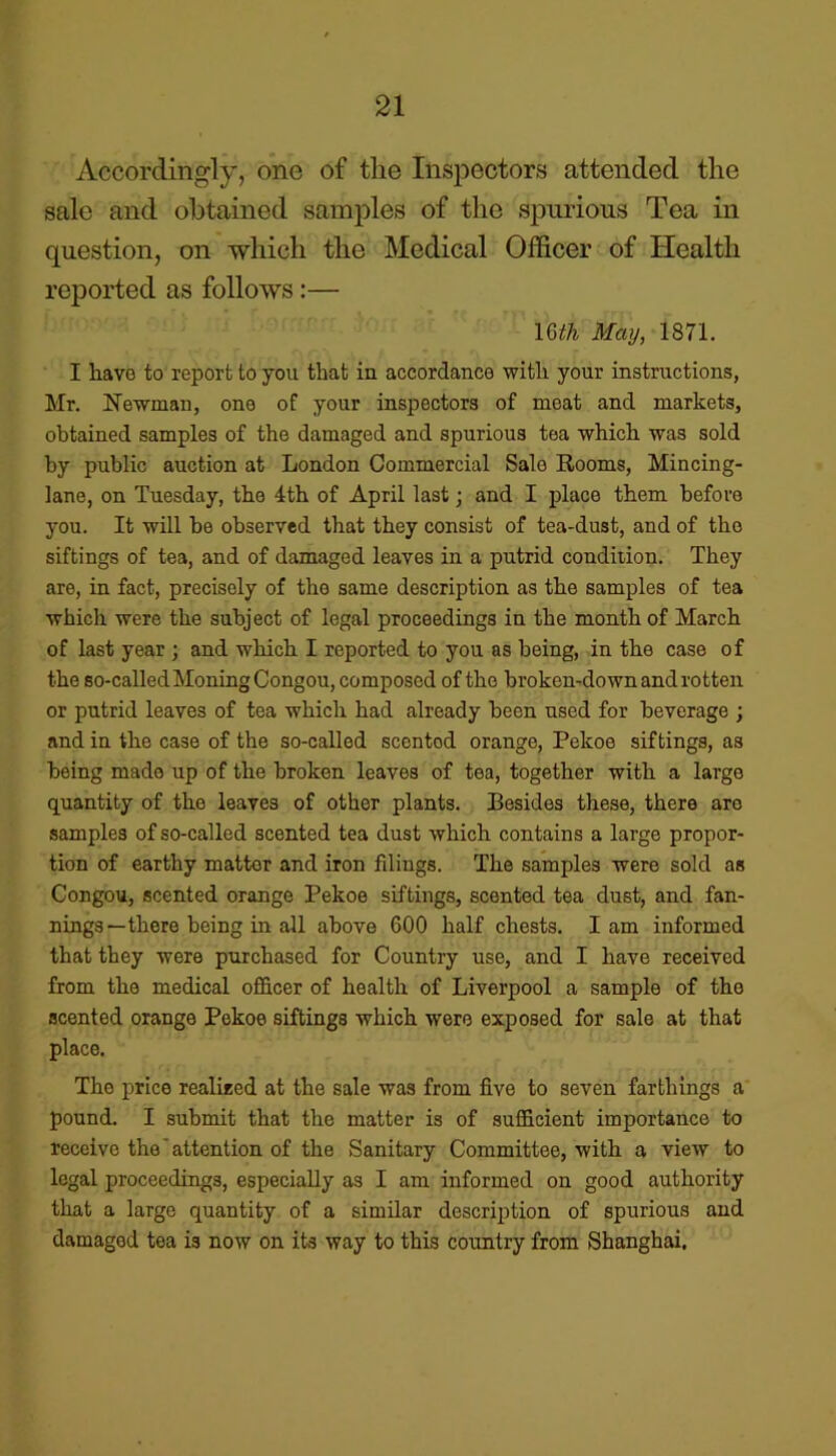 Accordingly, one of tlie Inspectors attended the sale and obtained samples of the spurious Tea in question, on which the Medical Officer of Health reported as follows :— mil May, 1871. I liavo to report to you that in accordance with your instructions, Mr. Newman, one of your inspectors of meat and markets, obtained samples of the damaged and spurious tea which, was sold by public auction at London Commercial Sale Rooms, Mincing- lane, on Tuesday, the 4th of April last; and I place them before you. It will be observed that they consist of tea-dust, and of the siftings of tea, and of damaged leaves in a putrid condiiion. They are, in fact, precisely of the same description as the samples of tea which were the subject of legal proceedings in the month of March of last year ; and wbicli I reported to you as being, in tbe case of the so-called Moning Congou, composed of the broken-down and rotten or putrid leaves of tea which had already been used for beverage ; and in tbe case of the so-called scented orange, Pekoe siftings, as being made up of the broken leaves of tea, together with a large quantity of the leaves of other plants. Besides these, there are samples of so-called scented tea dust which contains a large propor- tion of earthy matter and iron filings. The samples were sold as Congou, scented orange Pekoe siftings, scented tea dust, and fan- nings—there being in all above 600 half chests. Iam informed that they were purchased for Country use, and I have received from the medical officer of health of Liverpool a sample of the scented orange Pekoe siftings which were exposed for sale at that place. The price realised at the sale was from five to seven farthings a pound. I submit that the matter is of sufficient importance to receive the ’ attention of the Sanitary Committee, with a view to legal proceedings, especially as I am informed on good authority that a large quantity of a similar description of spurious and damaged tea is now on its way to this country from Shanghai.