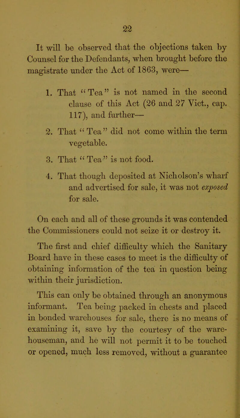 It will be observed that the objections taken by Counsel for the Defendants, when brought before the magistrate under the Act of 1863, were— 1. That “Tea” is not named in the second clause of this Act (26 and 27 Viet., cap. 117), and further— 2. That “ Tea” did not come within the term vegetable. 3. That “ Tea” is not food. 4. That though deposited at Nicholson’s wharf and advertised for sale, it was not exposed for sale. On each and all of these grounds it was contended the Commissioners could not seize it or destroy it. The first and chief difficulty which the Sanitary Board have in these cases to meet is the difficulty of obtaining information of the tea in question being within their jurisdiction. This can only be obtained through an anonymous informant. Tea being packed in chests and placed in bonded warehouses for sale, there is no means of examining it, save by the courtesy of the ware- houseman, and he will not permit it to be touched or opened, much less removed, without a guarantee