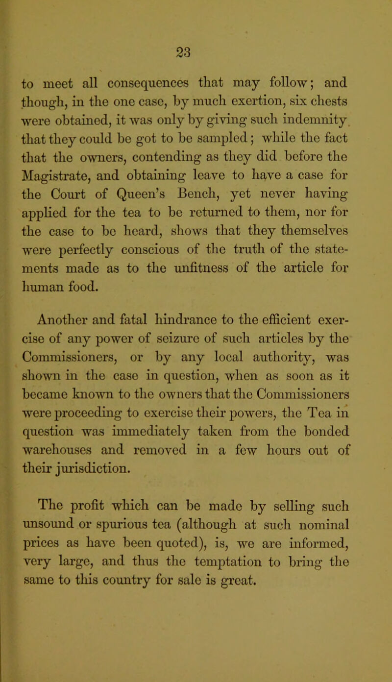 to meet all consequences that may follow; and though, in the one case, by much exertion, six chests were obtained, it was only by giving such indemnity that they could be got to be sampled; while the fact that the owners, contending as they did before the Magistrate, and obtaining leave to have a case for the Court of Queen’s Bench, yet never having applied for the tea to be returned to them, nor for the case to be heard, shows that they themselves were perfectly conscious of the truth of the state- ments made as to the unfitness of the article for human food. Another and fatal hindrance to the efficient exer- cise of any power of seizure of such articles by the Commissioners, or by any local authority, was shown in the case in question, when as soon as it became known to the owners that the Commissioners were proceeding to exercise their powers, the Tea in question was immediately taken from the bonded warehouses and removed in a few hours out of their jurisdiction. The profit which can bo made by selling such unsound or spurious tea (although at such nominal prices as have been quoted), is, we are informed, very large, and thus the temptation to bring the same to this country for sale is great.