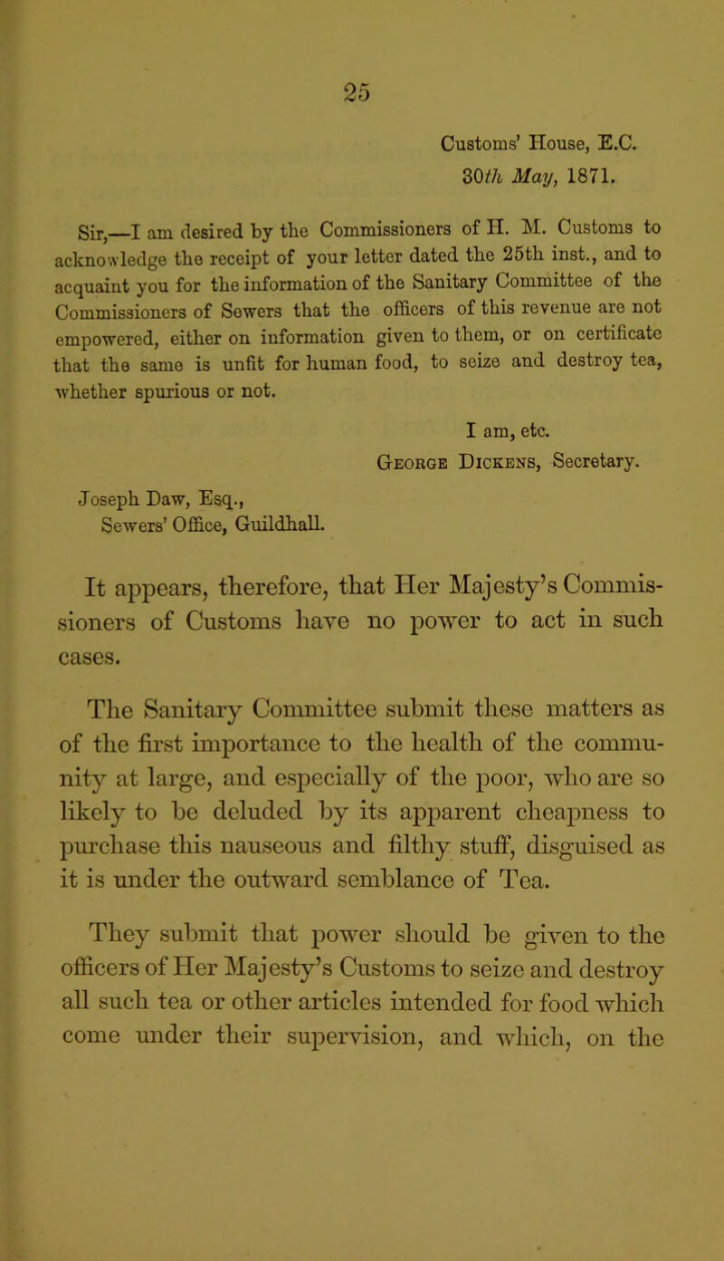 Customs’ House, E.C. 30th May, 1871. Sir,—I am desired by the Commissioners of H. M. Customs to acknowledge the receipt of your letter dated the 25th inst., and to acquaint you for the information of the Sanitary Committee of the Commissioners of Sewers that the officers of this revenue are not empowered, either on information given to them, or on certificate that the same is unfit for human food, to seize and destroy tea, whether spurious or not. I am, etc. George Dickens, Secretary. Joseph Daw, Esq., Sewers’ Office, Guildhall. It appears, therefore, that Her Majesty’s Commis- sioners of Customs have no power to act in such cases. The Sanitary Committee submit these matters as of the first importance to the health of the commu- nity at large, and especially of the poor, who are so likely to be deluded by its apparent cheapness to purchase this nauseous and filthy stuff, disguised as it is under the outward semblance of Tea. They submit that power should be given to the officers of Her Majesty’s Customs to seize and destroy all such tea or other articles intended for food which come under their supervision, and which, on the