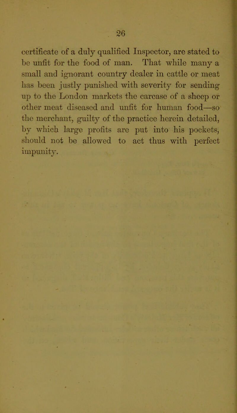 certificate of a duly qualified Inspector, are stated to be unfit for the food of man. That while many a small and ignorant country dealer in cattle or meat has been justly punished with severity for sending up to the London markets the carcase of a sheep or other meat diseased and unfit for human food—so the merchant, guilty of the practice herein detailed, by which large profits are put into his pockets, should not be allowed to act thus with perfect impunity.