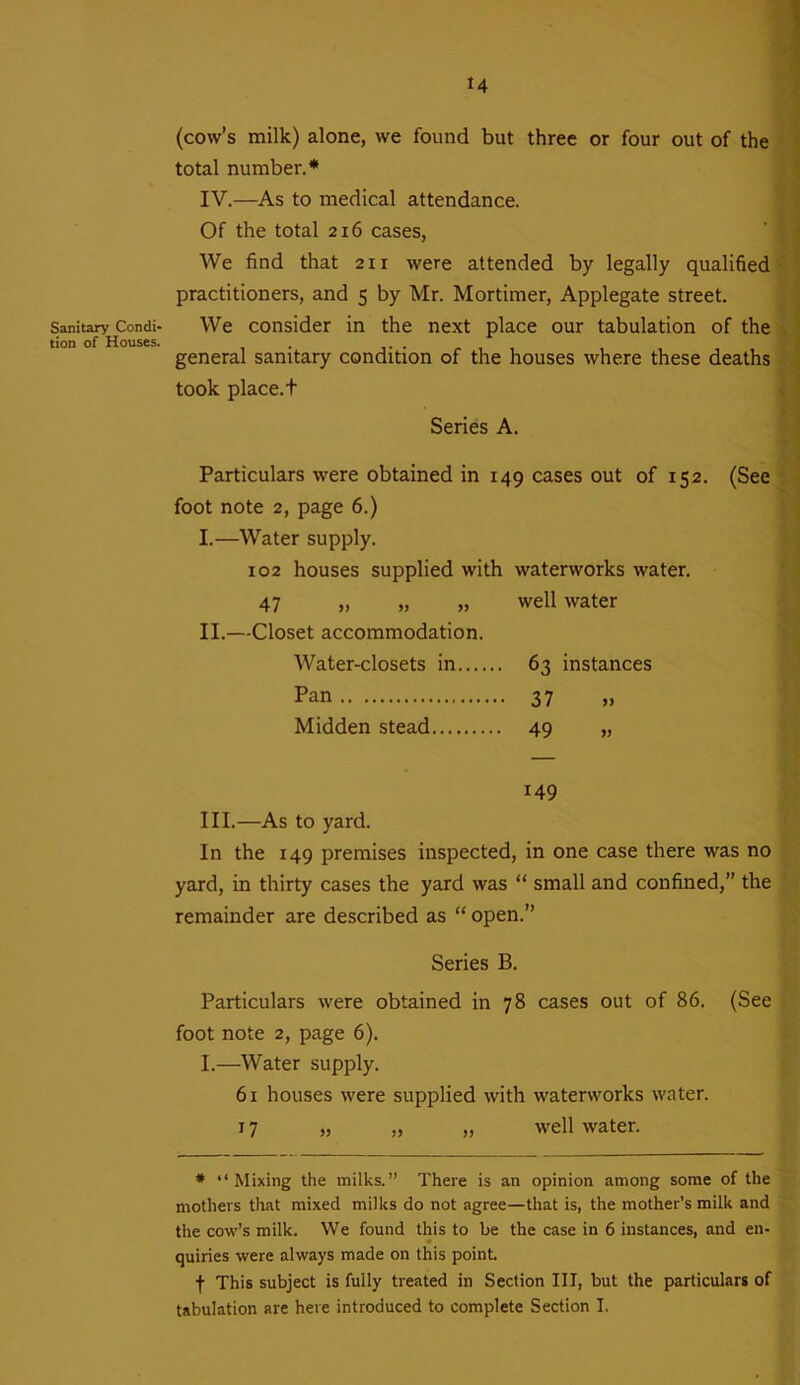 Sanitary Condi- tion of Houses. 14 (cow’s milk) alone, we found but three or four out of the total number.* IV.—As to medical attendance. Of the total 216 cases, We find that 211 were attended by legally qualified practitioners, and 5 by Mr. Mortimer, Applegate street. We consider in the next place our tabulation of the general sanitary condition of the houses where these deaths took place.t Series A. Particulars were obtained in 149 cases out of 152. (See foot note 2, page 6.) I.—Water supply. 102 houses supplied with waterworks water. 47 „ „ „ well water II.—Closet accommodation. Water-closets in 63 instances Pan 37 „ Midden stead 49 „ 149 III.—As to yard. In the 149 premises inspected, in one case there was no yard, in thirty cases the yard was “ small and confined,” the remainder are described as “ open.” Series B. Particulars were obtained in 78 cases out of 86. (See foot note 2, page 6). I.—Water supply. 61 houses were supplied with waterworks water. 17 „ „ „ well water. * “Mixing the milks.” There is an opinion among some of the mothers that mixed milks do not agree—that is, the mother’s milk and the cow’s milk. We found this to be the case in 6 instances, and en- quiries were always made on this point. f This subject is fully treated in Section III, but the particulars of tabulation are here introduced to complete Section I.