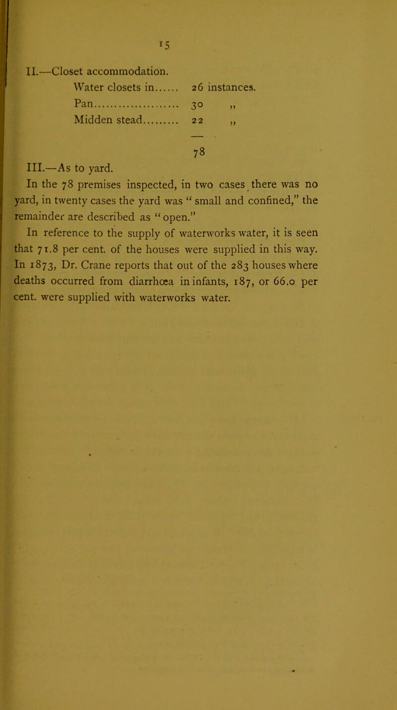 *5 26 instances. 3° » 78 III.—As to yard. In the 78 premises inspected, in two cases there was no yard, in twenty cases the yard was “ small and confined,” the remainder are described as “ open.” In reference to the supply of waterworks water, it is seen that 71.8 per cent, of the houses were supplied in this way. In 1873, Dr. Crane reports that out of the 283 houses where deaths occurred from diarrhoea in infants, 187, or 66.0 per cent, were supplied with waterworks water. II.—Closet accommodation. Water closets in.... Pan Midden stead