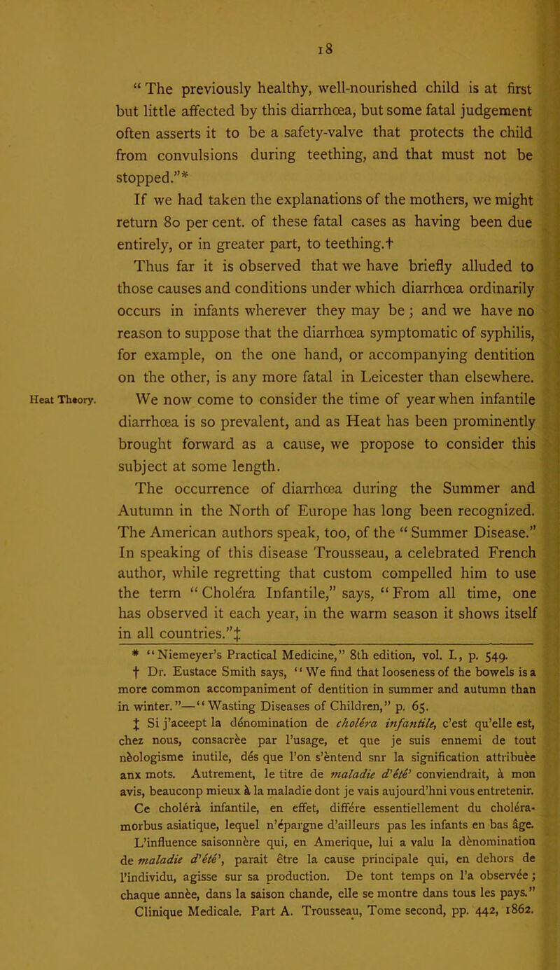 Heat Theory. “ The previously healthy, well-nourished child is at first but little affected by this diarrhoea, but some fatal judgement often asserts it to be a safety-valve that protects the child from convulsions during teething, and that must not be stopped.”* If we had taken the explanations of the mothers, we might return 80 per cent, of these fatal cases as having been due entirely, or in greater part, to teething, t Thus far it is observed that we have briefly alluded to those causes and conditions under which diarrhoea ordinarily occurs in infants wherever they may be; and we have no reason to suppose that the diarrhoea symptomatic of syphilis, for example, on the one hand, or accompanying dentition on the other, is any more fatal in Leicester than elsewhere. We now come to consider the time of year when infantile diarrhoea is so prevalent, and as Heat has been prominently brought forward as a cause, we propose to consider this subject at some length. The occurrence of diarrhoea during the Summer and Autumn in the North of Europe has long been recognized. The American authors speak, too, of the “ Summer Disease.” In speaking of this disease Trousseau, a celebrated French author, while regretting that custom compelled him to use the term “ Cholera Infantile,” says, “ From all time, one has observed it each year, in the warm season it shows itself in all countries.”:}: * “Niemeyer’s Practical Medicine,” 8th edition, vol. I., p. 549. f Dr. Eustace Smith says, “We find that looseness of the bowels is a more common accompaniment of dentition in summer and autumn than in winter.”—“Wasting Diseases of Children,” p. 65. X Si j’aceept la denomination de cholera infantile, e’est qu’elle est, chez nous, consacree par l’usage, et que je suis ennemi de tout nfeologisme inutile, des que l’on s’entend snr la signification attribute anx mots. Autrement, le titre de maladie d’ele' conviendrait, & mon avis, beauconp mieux it la maladie dont je vais aujourd’hni vous entretenir. Ce cholera infantile, en effet, differe essentiellement du cholera- morbus asiatique, lequel n’epargne d’ailleurs pas les infants en bas age. L’influence saisonnere qui, en Amerique, lui a valu la denomination de maladie d’e/e’, parait etre la cause principale qui, en dehors de l’individu, agisse sur sa production. De tont temps on 1’a observee; chaque annee, dans la saison chande, elle se montre dans tous les pays.” Clinique Medicale. Part A. Trousseau, Tome second, pp. 442, 1862.