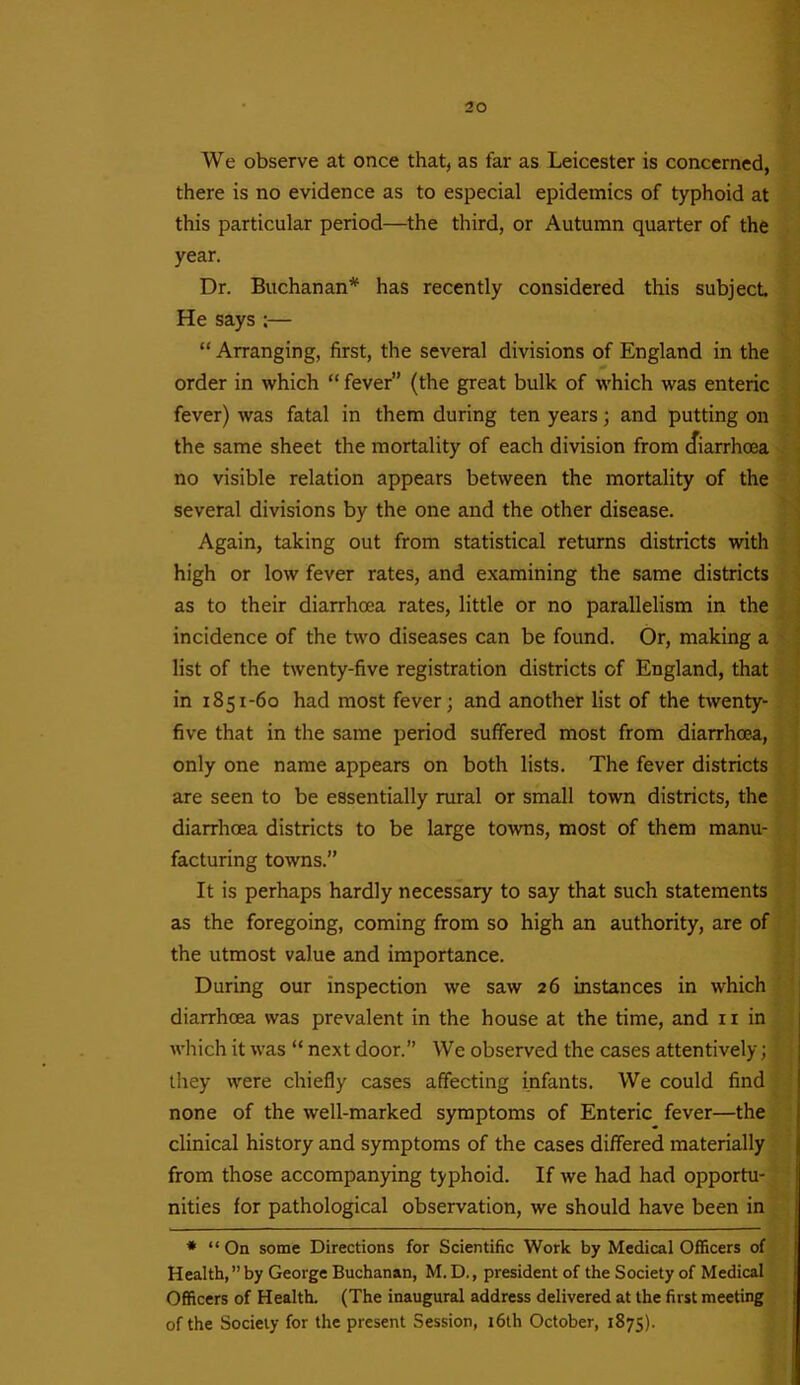 We observe at once that, as far as Leicester is concerned, there is no evidence as to especial epidemics of typhoid at this particular period—the third, or Autumn quarter of the year. Dr. Buchanan* has recently considered this subject. He says ;— “ Arranging, first, the several divisions of England in the order in which “ fever” (the great bulk of which was enteric fever) was fatal in them during ten years; and putting on the same sheet the mortality of each division from cfiarrhcea no visible relation appears between the mortality of the several divisions by the one and the other disease. Again, taking out from statistical returns districts with high or low fever rates, and examining the same districts as to their diarrhoea rates, little or no parallelism in the incidence of the two diseases can be found. Or, making a list of the twenty-five registration districts of England, that in 1851-60 had most fever; and another list of the twenty- five that in the same period suffered most from diarrhoea, only one name appears on both lists. The fever districts are seen to be essentially rural or small town districts, the diarrhoea districts to be large towns, most of them manu- facturing towns.” It is perhaps hardly necessary to say that such statements as the foregoing, coming from so high an authority, are of the utmost value and importance. During our inspection we saw 26 instances in which diarrhoea was prevalent in the house at the time, and n in which it was “ next door.” We observed the cases attentively; they were chiefly cases affecting infants. We could find none of the well-marked symptoms of Enteric fever—the clinical history and symptoms of the cases differed materially from those accompanying typhoid. If we had had opportu- nities for pathological observation, we should have been in * “ On some Directions for Scientific Work by Medical Officers of Health,” by George Buchanan, M. D., president of the Society of Medical Officers of Health. (The inaugural address delivered at the first meeting of the Society for the present Session, 16th October, 1875).