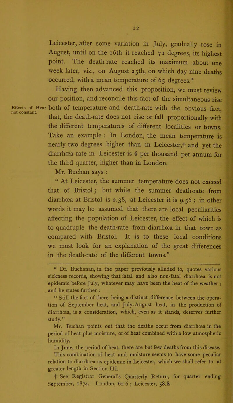 Leicester, after some variation in July, gradually rose in August, until on the 16th it reached 71 degrees, its highest point. The death-rate reached its maximum about one week later, viz., on August 25th, on which day nine deaths occurred, with a mean temperature of 65 degrees.* Having then advanced this proposition, we must review our position, and reconcile this fact of the simultaneous rise Effects of Heat both of temperature and death-rate with the obvious fact not constant. ” ’ that, the death-rate does not rise or fall proportionally with the different temperatures of different localities or towns. Take an example : In London, the mean temperature is nearly two degrees higher than in Leicester,t and yet the diarrhoea rate in Leicester is 6 per thousand per annum for the third quarter, higher than in London. Mr. Buchan says : “ At Leicester, the summer temperature does not exceed that of Bristol; but while the summer death-rate from diarrhoea at Bristol is 2.38, at Leicester it is 9.56 ; in other words it may be assumed that there are local peculiarities affecting the population of Leicester, the effect of which is to quadruple the death-rate from diarrhoea in that town as compared with Bristol. It is to these local conditions we must look for an explanation of the great differences in the death-rate of the different towns.” * Dr. Buchanan, in the paper previously alluded to, quotes various sickness records, showing that fatal and also non-fatal diarrhoea is not epidemic before July, whatever may have been the heat of the weather ; and he states further : “ Still the fact of there being a distinct difference between the opera- tion of September heat, and July-August heat, in the production of diarrhoea, is a consideration, which, even as it stands, deserves further study.” Mr. Buchan points out that the deaths occur from diarrhoea in the period of heat plus moisture, or of heat combined with a low atmospheric humidity. In June, the period of heat, there are but few deaths from this disease. This combination of heat and moisture seems to have some peculiar relation to diarrhoea as epidemic in Leicester, which we shall refer to at greater length in Section III. f See Registrar General’s Quarterly Return, for quarter ending September, 1874. London, 60.6; Leicester, 58.8.