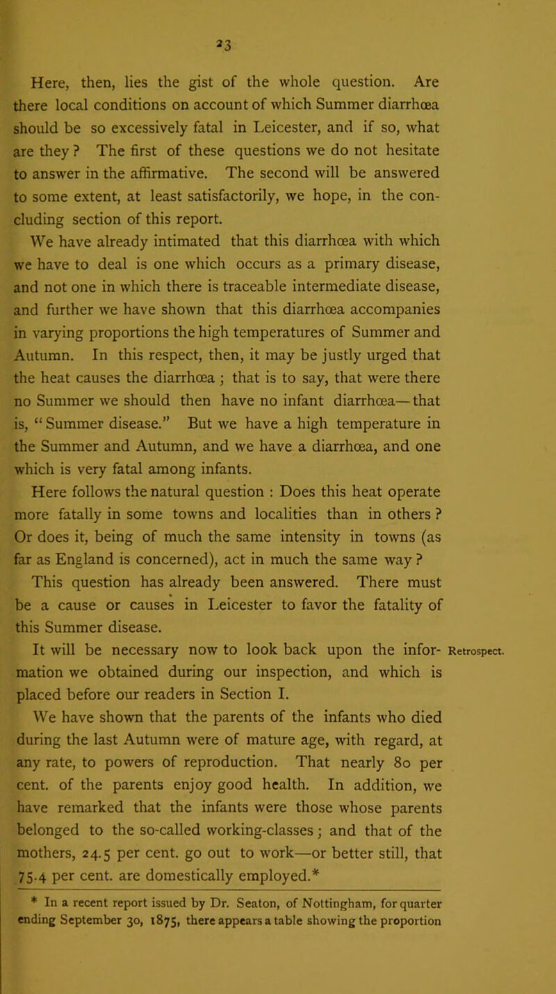 *3 Here, then, lies the gist of the whole question. Are there local conditions on account of which Summer diarrhoea should be so excessively fatal in Leicester, and if so, what are they ? The first of these questions we do not hesitate to answer in the affirmative. The second will be answered to some extent, at least satisfactorily, we hope, in the con- cluding section of this report. We have already intimated that this diarrhoea with which we have to deal is one which occurs as a primary disease, and not one in which there is traceable intermediate disease, and further we have shown that this diarrhoea accompanies in varying proportions the high temperatures of Summer and Autumn. In this respect, then, it may be justly urged that the heat causes the diarrhoea; that is to say, that were there no Summer we should then have no infant diarrhoea—that is, “ Summer disease.” But we have a high temperature in the Summer and Autumn, and we have a diarrhoea, and one which is very fatal among infants. Here follows the natural question : Does this heat operate more fatally in some towns and localities than in others ? Or does it, being of much the same intensity in towns (as far as England is concerned), act in much the same way ? This question has already been answered. There must be a cause or causes in Leicester to favor the fatality of this Summer disease. It will be necessary now to look back upon the infor- Retrospect, mation we obtained during our inspection, and which is placed before our readers in Section I. We have shown that the parents of the infants who died during the last Autumn were of mature age, with regard, at any rate, to powers of reproduction. That nearly 80 per cent, of the parents enjoy good health. In addition, we have remarked that the infants were those whose parents belonged to the so-called working-classes; and that of the mothers, 24.5 per cent, go out to work—or better still, that 75.4 per cent, are domestically employed.* * In a recent report issued by Dr. Seaton, of Nottingham, for quarter