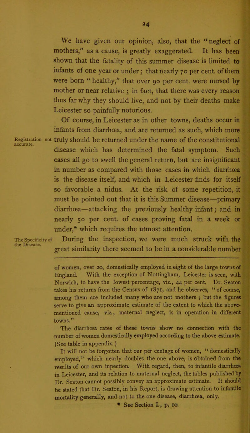 We have given our opinion, also, that the “neglect of mothers,” as a cause, is greatly exaggerated. It has been shown that the fatality of this summer disease is limited to infants of one year or under; that nearly 70 per cent, of them were born “ healthy,” that over 90 per cent, were nursed by mother or near relative ; in fact, that there was every reason thus far why they should live, and not by their deaths make Leicester so painfully notorious. Of course, in Leicester as in other towns, deaths occur in infants from diarrhoea, and are returned as such, which more Registration not truly should be returned under the name of the constitutional accurate. disease which has determined the fatal symptom. Such cases all go to swell the general return, but are insignificant in number as compared with those cases in which diarrhoea is the disease itself, and which in Leicester finds for itself so favorable a nidus. At the risk of some repetition, it must be pointed out that it is this Summer disease—primary diarrhoea—attacking the previously healthy infant; and in nearly 50 per cent, of cases proving fatal in a week or under,* which requires the utmost attention. The Specificity of During the inspection, we were much struck with the great similarity there seemed to be in a considerable number of women, over 20, domestically employed in eight of the large towns of England. With the exception of Nottingham, Leicester is seen, with Norwich, to have the lowest percentage, viz., 44 per cent. Dr. Seaton takes his returns from the Census of 1871, and he observes, “of course, among them are included many who are not mothers ; but the figures serve to give an approximate estimate of the extent to which the above- mentioned cause, viz., maternal neglect, is in operation in different towns. ” The diarrhoea rates of these towns show no connection with the number of women domestically employed according to the above estimate. (See table in appendix.) It will not be forgotten that our per centage of women, “ domestically employed,” which nearly doubles the one above, is obtained from the results of our own inpection. With regard, then, to infantile diarrhoea in Leicester, and its relation to maternal neglect, the tables published by Dr. Seaton cannot possibly convey an approximate estimate. It should be stated that Dr. Seaton, in his Report, is drawing attention to infantile mortality generally, and not to the one disease, diarrhoea, only. * See Section I., p. 10.