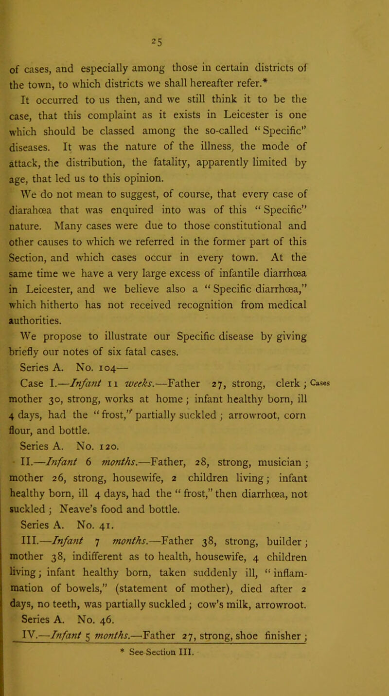 of cases, and especially among those in certain districts of the town, to which districts we shall hereafter refer.* It occurred to us then, and we still think it to be the case, that this complaint as it exists in Leicester is one which should be classed among the so-called “Specific” diseases. It was the nature of the illness, the mode of attack, the distribution, the fatality, apparently limited by age, that led us to this opinion. We do not mean to suggest, of course, that every case of diarahoea that was enquired into was of this “ Specific” nature. Many cases were due to those constitutional and other causes to which we referred in the former part of this Section, and which cases occur in every town. At the same time we have a very large excess of infantile diarrhoea in Leicester, and we believe also a “ Specific diarrhoea,” which hitherto has not received recognition from medical authorities. We propose to illustrate our Specific disease by giving briefly our notes of six fatal cases. Series A. No. 104— Case I.—Infant 11 weeks.—Father 27, strong, clerk; Cases mother 30, strong, works at home; infant healthy born, ill 4 days, had the “ frost,”1 partially suckled ; arrowroot, corn flour, and bottle. Series A. No. 120. II. —bifant 6 months.—Father, 28, strong, musician ; mother 26, strong, housewife, 2 children living; infant healthy born, ill 4 days, had the “ frost,” then diarrhoea, not suckled ; Neave’s food and bottle. Series A. No. 41. III. —Infant 7 months.—Father 38, strong, builder ; mother 38, indifferent as to health, housewife, 4 children living; infant healthy born, taken suddenly ill, “ inflam- mation of bowels,” (statement of mother), died after 2 days, no teeth, was partially suckled ; cow’s milk, arrowroot. Series A. No. 46. IV. —Infant 5 months.—'Father 27, strong, shoe finisher;