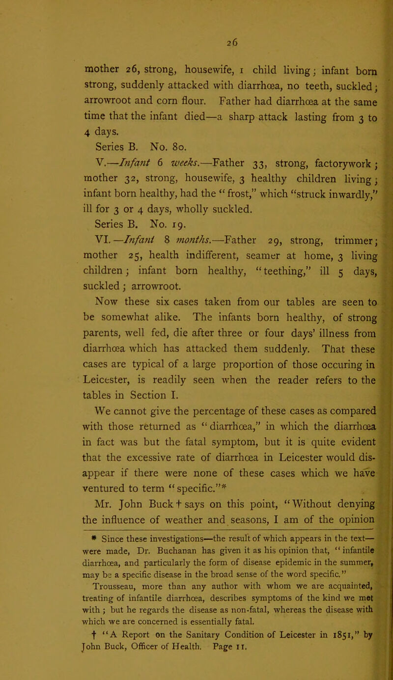 mother 26, strong, housewife, 1 child living; infant bom strong, suddenly attacked with diarrhoea, no teeth, suckled; arrowroot and corn flour. Father had diarrhoea at the same time that the infant died—a sharp attack lasting from 3 to 4 days. Series B. No. 80. V. —■Infant 6 weeks.—Father 33, strong, factorywork ; mother 32, strong, housewife, 3 healthy children living; infant born healthy, had the “ frost,” which “struck inwardly,” ill for 3 or 4 days, wholly suckled. Series B. No. 19. VI. —Infant 8 months.—Father 29, strong, trimmer; mother 25, health indifferent, seamer at home, 3 living children; infant born healthy, “ teething,” ill 5 days, suckled; arrowroot. Now these six cases taken from our tables are seen to be somewhat alike. The infants born healthy, of strong parents, well fed, die after three or four days’ illness from diarrhoea which has attacked them suddenly. That these cases are typical of a large proportion of those occuring in Leicester, is readily seen when the reader refers to the tables in Section I. We cannot give the percentage of these cases as compared with those returned as “ diarrhoea,” in which the diarrhoea in fact was but the fatal symptom, but it is quite evident that the excessive rate of diarrhoea in Leicester would dis- appear if there were none of these cases which we have ventured to term “ specific.”* Mr. John Buckt says on this point, “Without denying the influence of weather and seasons, I am of the opinion * Since these investigations—the result of which appears in the text— were made, Dr. Buchanan has given it as his opinion that, “infantile diarrhoea, and particularly the form of disease epidemic in the summer, may be a specific disease in the broad sense of the word specific. ” Trousseau, more than any author with whom we are acquainted, treating of infantile diarrhoea, describes symptoms of the kind we met with ; but he regards the disease as non-fatal, whereas the disease with which we are concerned is essentially fatal. t “A Report on the Sanitary Condition of Leicester in 1851,” by John Buck, Officer of Health. Page II.