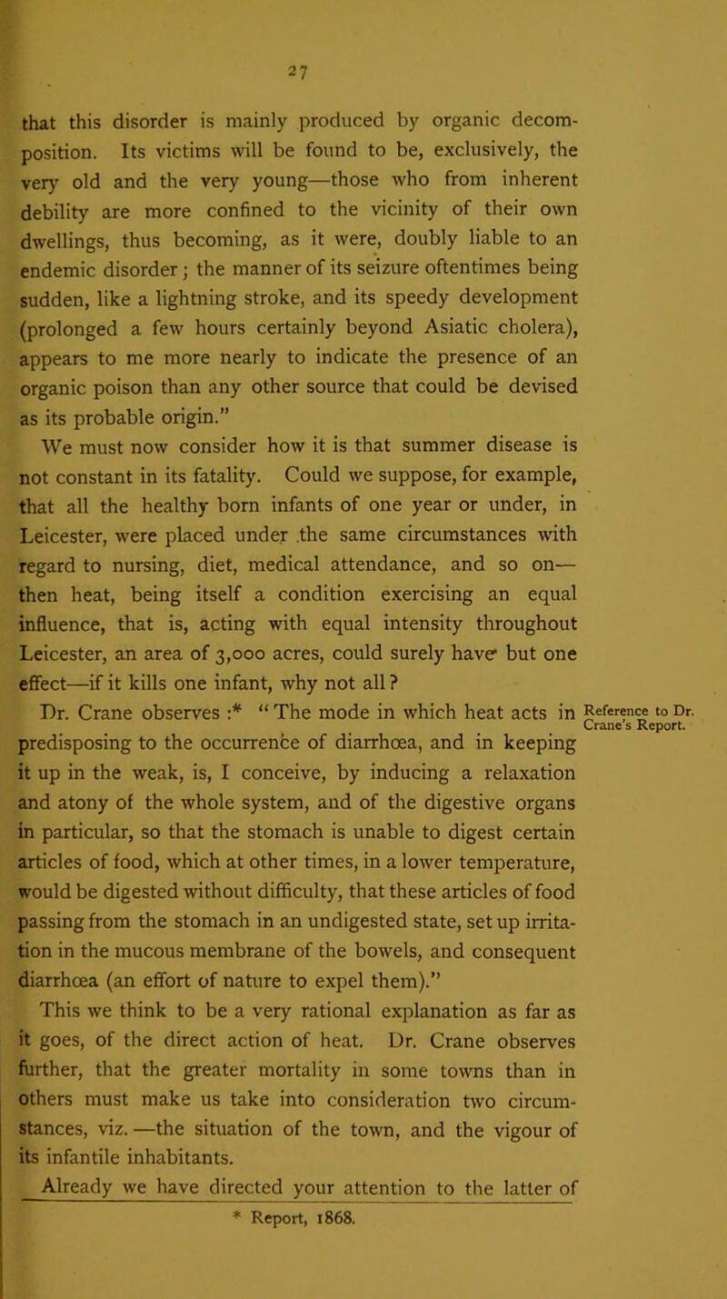 that this disorder is mainly produced by organic decom- position. Its victims will be found to be, exclusively, the very old and the very young—those who from inherent debility are more confined to the vicinity of their own dwellings, thus becoming, as it were, doubly liable to an endemic disorder; the manner of its seizure oftentimes being sudden, like a lightning stroke, and its speedy development (prolonged a few hours certainly beyond Asiatic cholera), appears to me more nearly to indicate the presence of an organic poison than any other source that could be devised as its probable origin.” We must now consider how it is that summer disease is not constant in its fatality. Could we suppose, for example, that all the healthy born infants of one year or under, in Leicester, were placed under the same circumstances with regard to nursing, diet, medical attendance, and so on— then heat, being itself a condition exercising an equal influence, that is, acting with equal intensity throughout Leicester, an area of 3,000 acres, could surely have but one effect—if it kills one infant, why not all ? Dr. Crane observes :* “ The mode in which heat acts in predisposing to the occurrence of diarrhoea, and in keeping it up in the weak, is, I conceive, by inducing a relaxation and atony of the whole system, and of the digestive organs in particular, so that the stomach is unable to digest certain articles of food, which at other times, in a lower temperature, would be digested without difficulty, that these articles of food passing from the stomach in an undigested state, set up irrita- tion in the mucous membrane of the bowels, and consequent diarrhoea (an effort of nature to expel them).” This we think to be a very rational explanation as far as it goes, of the direct action of heat. Dr. Crane observes further, that the greater mortality in some towns than in others must make us take into consideration two circum- stances, viz. —the situation of the town, and the vigour of its infantile inhabitants. Already we have directed your attention to the latter of Reference to Dr. Crane’s Report. * Report, 1868.