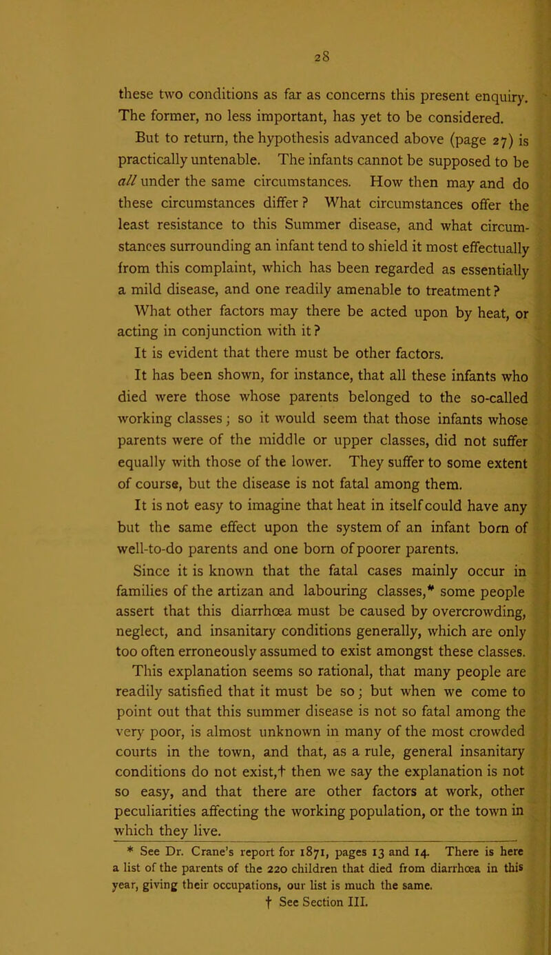 these two conditions as far as concerns this present enquiry. The former, no less important, has yet to be considered. But to return, the hypothesis advanced above (page 27) is practically untenable. The infants cannot be supposed to be all under the same circumstances. How then may and do these circumstances differ ? What circumstances offer the least resistance to this Summer disease, and what circum- stances surrounding an infant tend to shield it most effectually from this complaint, which has been regarded as essentially a mild disease, and one readily amenable to treatment ? What other factors may there be acted upon by heat, or acting in conjunction with it? It is evident that there must be other factors. It has been shown, for instance, that all these infants who died were those whose parents belonged to the so-called working classes; so it would seem that those infants whose parents were of the middle or upper classes, did not suffer equally with those of the lower. They suffer to some extent of course, but the disease is not fatal among them. It is not easy to imagine that heat in itself could have any but the same effect upon the system of an infant born of well-to-do parents and one born of poorer parents. Since it is known that the fatal cases mainly occur in families of the artizan and labouring classes,* some people assert that this diarrhoea must be caused by overcrowding, neglect, and insanitary conditions generally, which are only too often erroneously assumed to exist amongst these classes. This explanation seems so rational, that many people are readily satisfied that it must be so; but when we come to point out that this summer disease is not so fatal among the very poor, is almost unknown in many of the most crowded courts in the town, and that, as a rule, general insanitary conditions do not exist,+ then we say the explanation is not so easy, and that there are other factors at work, other peculiarities affecting the working population, or the town in which they live. * See Dr. Crane’s report for 1871, pages 13 and 14. There is here a list of the parents of the 220 children that died from diarrhoea in this year, giving their occupations, our list is much the same. f See Section III.