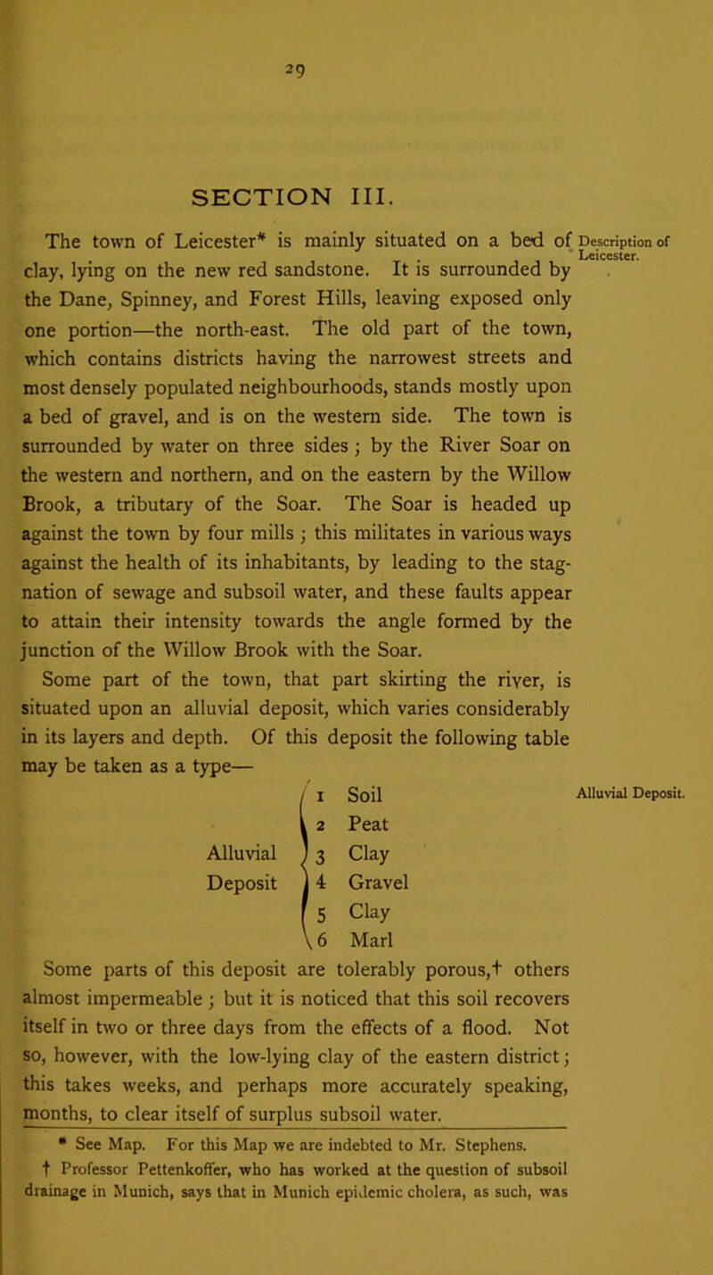 SECTION III. The town of Leicester* is mainly situated on a bed of clay, lying on the new red sandstone. It is surrounded by the Dane, Spinney, and Forest Hills, leaving exposed only one portion—the north-east. The old part of the town, which contains districts having the narrowest streets and most densely populated neighbourhoods, stands mostly upon a bed of gravel, and is on the western side. The town is surrounded by water on three sides ; by the River Soar on the western and northern, and on the eastern by the Willow Brook, a tributary of the Soar. The Soar is headed up against the town by four mills ; this militates in various ways against the health of its inhabitants, by leading to the stag- nation of sewage and subsoil water, and these faults appear to attain their intensity towards the angle formed by the junction of the Willow Brook with the Soar. Some part of the town, that part skirting the river, is situated upon an alluvial deposit, which varies considerably in its layers and depth. Of this deposit the following table may be taken as a type— !i Soil 2 Peat 3 Clay 4 Gravel 5 Clay 6 Marl Some parts of this deposit are tolerably porous,+ others almost impermeable ; but it is noticed that this soil recovers itself in two or three days from the effects of a flood. Not so, however, with the low-lying clay of the eastern district; this takes weeks, and perhaps more accurately speaking, months, to clear itself of surplus subsoil water. * See Map. For this Map we are indebted to Mr. Stephens, f Professor Pettenkoffer, who has worked at the question of subsoil drainage in Munich, says that in Munich epidemic cholera, as such, was Description of Leicester. Alluvial Deposit.