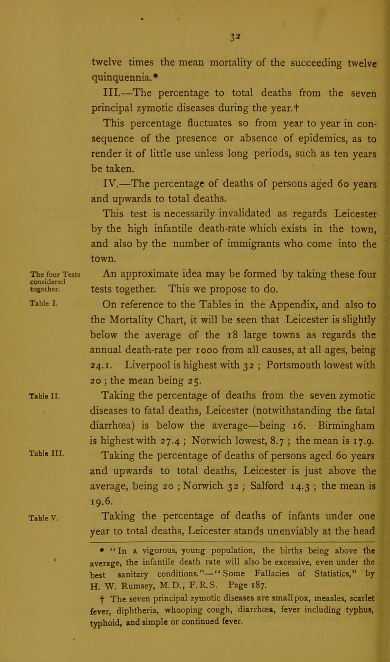 The four Tests considered together. Table I. Table II. Table III. Table V. twelve times the mean mortality of the succeeding twelve quinquennia.* III. —The percentage to total deaths from the seven principal zymotic diseases during the year.t This percentage fluctuates so from year to year in con- sequence of the presence or absence of epidemics, as to render it of little use unless long periods, such as ten years be taken. IV. —The percentage of deaths of persons aged 60 years and upwards to total deaths. This test is necessarily invalidated as regards Leicester by the high infantile death-rate which exists in the town, and also by the number of immigrants who come into the town. An approximate idea may be formed by taking these four tests together. This we propose to do. On reference to the Tables in the Appendix, and also to the Mortality Chart, it will be seen that Leicester is slightly below the average of the 18 large towns as regards the annual death-rate per xooo from all causes, at all ages, being 24.1. Liverpool is highest with 32 ; Portsmouth lowest with 20 ; the mean being 25. Taking the percentage of deaths from the seven zymotic diseases to fatal deaths, Leicester (notwithstanding the fatal diarrhoea) is below the average—being 16. Birmingham is highest with 27.4 ; Norwich lowest, 8.7 ; the mean is 17.9. Taking the percentage of deaths of persons aged 60 years and upwards to total deaths, Leicester is just above the average, being 20 ; Norwich 32 ; Salford 14.3 ; the mean is 19.6. Taking the percentage of deaths of infants under one year to total deaths, Leicester stands unenviably at the head * “In a vigorous, young population, the births being above the average, the infantile death rate will also be excessive, even under the best sanitary conditions.”—“Some Fallacies of Statistics,” by H. W. Rumsey, M. D., F. R. S. Page 187. f The seven principal zymotic diseases are smallpox, measles, scarlet fever, diphtheria, whooping cough, diarrhoea, fever including typhus, typhoid, and simple or continued fever.