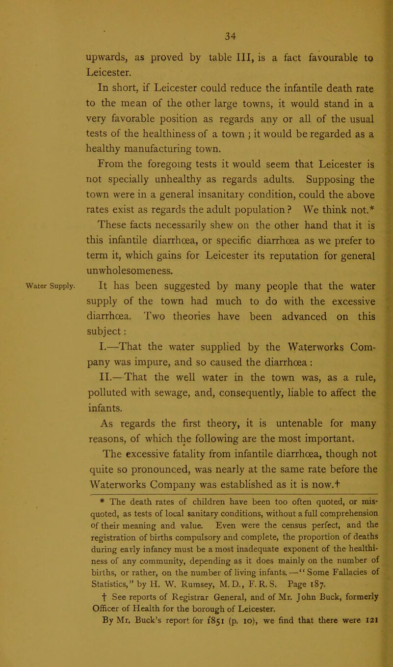 Water Supply. upwards, as proved by table III, is a fact favourable to Leicester. In short, if Leicester could reduce the infantile death rate to the mean of the other large towns, it would stand in a very favorable position as regards any or all of the usual tests of the healthiness of a town ; it would be regarded as a healthy manufacturing town. From the foregoing tests it would seem that Leicester is not specially unhealthy as regards adults. Supposing the town were in a general insanitary condition, could the above rates exist as regards the adult population ? VVe think not.* These facts necessarily shew on the other hand that it is this infantile diarrhoea, or specific diarrhoea as we prefer to term it, which gains for Leicester its reputation for general unwholesomeness. It has been suggested by many people that the water supply of the town had much to do with the excessive diarrhoea. Two theories have been advanced on this subject: I. —That the water supplied by the Waterworks Com- pany was impure, and so caused the diarrhoea: II. —That the well water in the town was, as a rule, polluted with sewage, and, consequently, liable to affect the infants. As regards the first theory, it is untenable for many reasons, of which the following are the most important. The excessive fatality from infantile diarrhoea, though not quite so pronounced, was nearly at the same rate before the Waterworks Company was established as it is now.f * The death rates of children have been too often quoted, or mis- quoted, as tests of local sanitary conditions, without a full comprehension of their meaning and value. Even were the census perfect, and the registration of births compulsory and complete, the proportion of deaths during early infancy must be a most inadequate exponent of the healthi- ness of any community, depending as it does mainly on the number of births, or rather, on the number of living infants.—“Some Fallacies of Statistics,” by H. W. Rumsey, M. D., F. R. S. Page 187. f See reports of Registrar General, and of Mr. J ohn Buck, formerly Officer of Health for the borough of Leicester. By Mr. Buck’s report for 1851 (p. 10), we find that there were 121