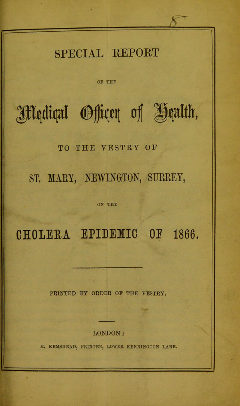 SPECIAL REPORT or THE 'lEltlic<tI <®fu|q of jfaalfh, TO THE VESTRY OF ST. MARY, NEWINGTON, SUBBEY, ON THE CHOLERA EPIDEIIC OE 1866. PRINTED BY ORDER OF THE VESTRY. LONDON: H. KEMSHEAD, PRINTER, LOWER KENNINGTON LANE.