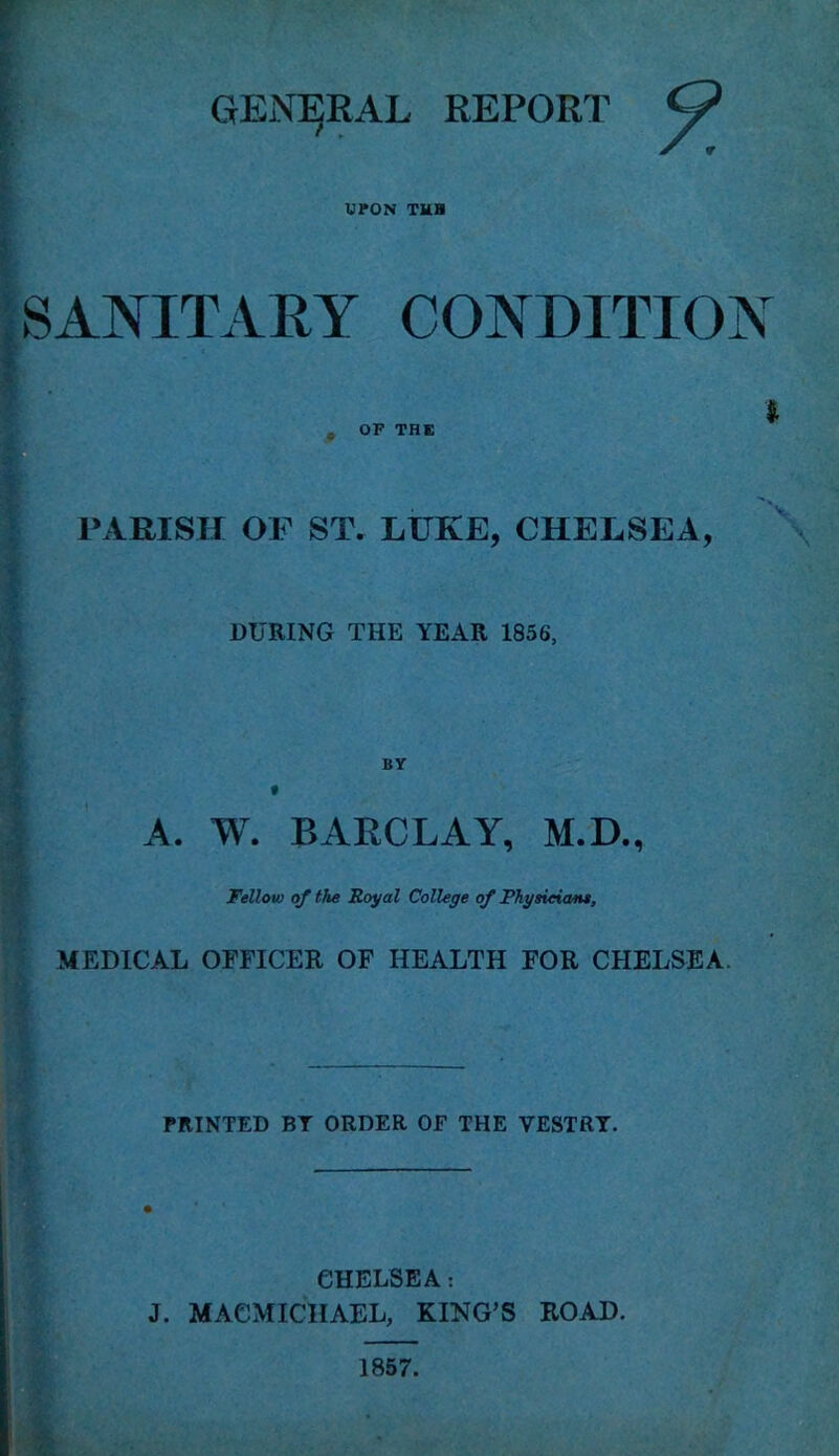 GENERAL REPORT UPON TUB SANITARY CONDITION $ , OF THE PARISH OF ST. LUKE, CHELSEA, DURING THE YEAR 1856, BY A. W. BARCLAY, M.D., Fellow of the Royal College of Physician*, MEDICAL OFFICER OF HEALTH FOR CHELSEA PRINTED BT ORDER OF THE VESTRY. CHELSEA: J. MACMICIIAEL, KING’S ROAD. 1857.