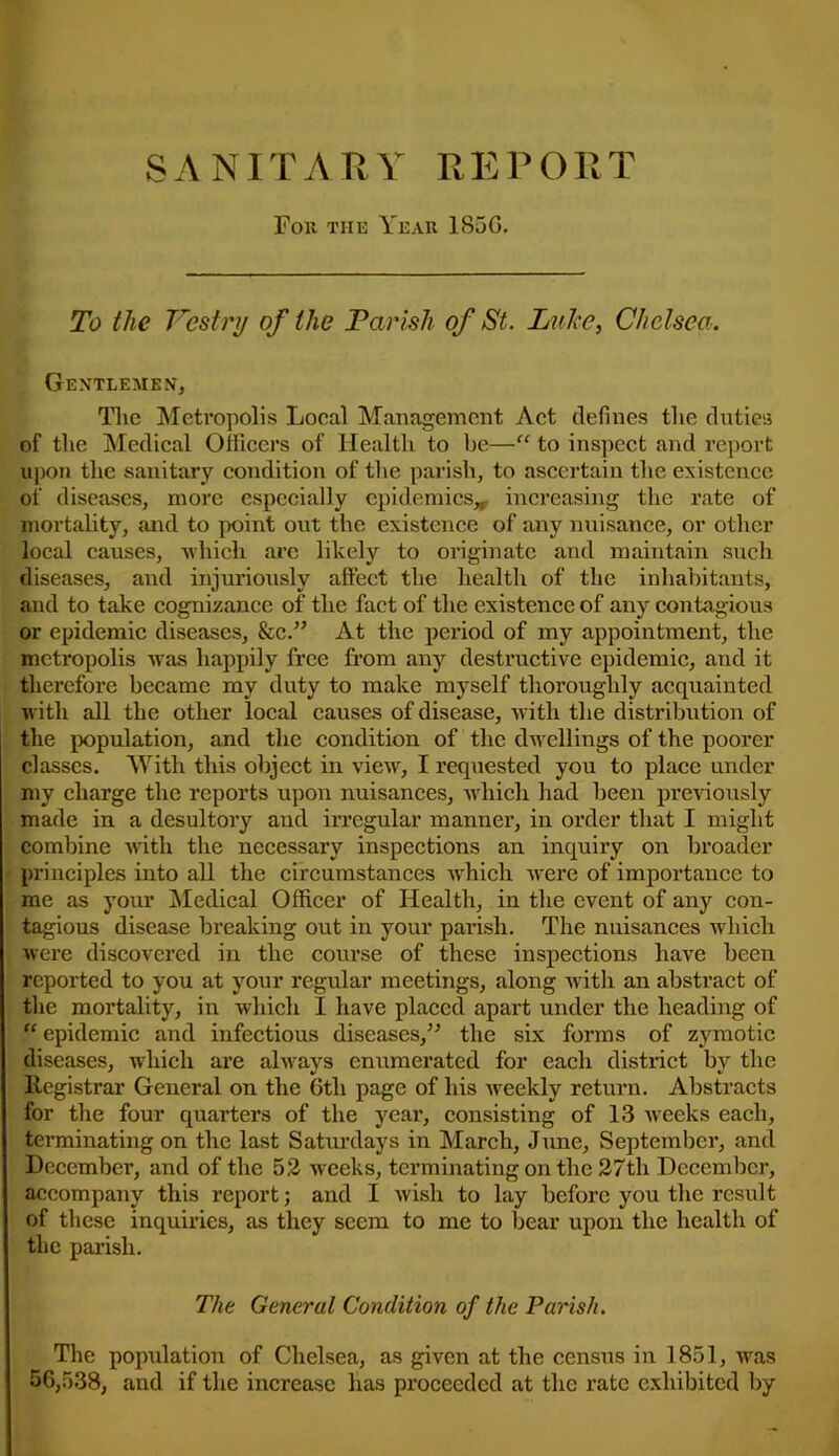 SANITARY REPORT For the Year 185G. To the Vestry of the Parish of St. Luke, Chelsea. Gentlemen, The Metropolis Local Management Act defines the duties of the Medical Officers of Health to be—“ to inspect and report upon the sanitary condition of the parish, to ascertain the existence of diseases, more especially epidemics* increasing the rate of mortality, and to point out the existence of any nuisance, or other local causes, which are likely to originate and maintain sucli diseases, and injuriously affect the health of the inhabitants, and to take cognizance of the fact of the existence of any contagious or epidemic diseases, fee.” At the period of my appointment, the metropolis was happily free from any destructive epidemic, and it therefore became my duty to make myself thoroughly acquainted with all the other local causes of disease, with the distribution of the population, and the condition of the dwellings of the poorer classes. With this object in view, I requested you to place under my charge the reports upon nuisances, which had been previously made in a desultory and irregular manner, in order that I might combine -with the necessary inspections an inquiry on broader principles into all the circumstances which were of importance to me as your Medical Officer of Health, in the event of any con- tagious disease breaking out in your parish. The nuisances which were discovered in the course of these inspections have been reported to you at your regular meetings, along wdth an abstract of the mortality, in which I have placed apart under the heading of “ epidemic and infectious diseases/-’ the six forms of zymotic diseases, which are always enumerated for each district by the Registrar General on the 6tli page of his weekly return. Abstracts for the four quarters of the year, consisting of 13 weeks each, terminating on the last Saturdays in March, June, September, and December, and of the 5.2 weeks, terminating on the 27th December, accompany this report; and I wish to lay before you the result of these inquiries, as they seem to me to bear upon the health of the parish. The General Condition of the Parish. The population of Chelsea, as given at the census in 1851, was 56,538, and if the increase has proceeded at the rate exhibited by