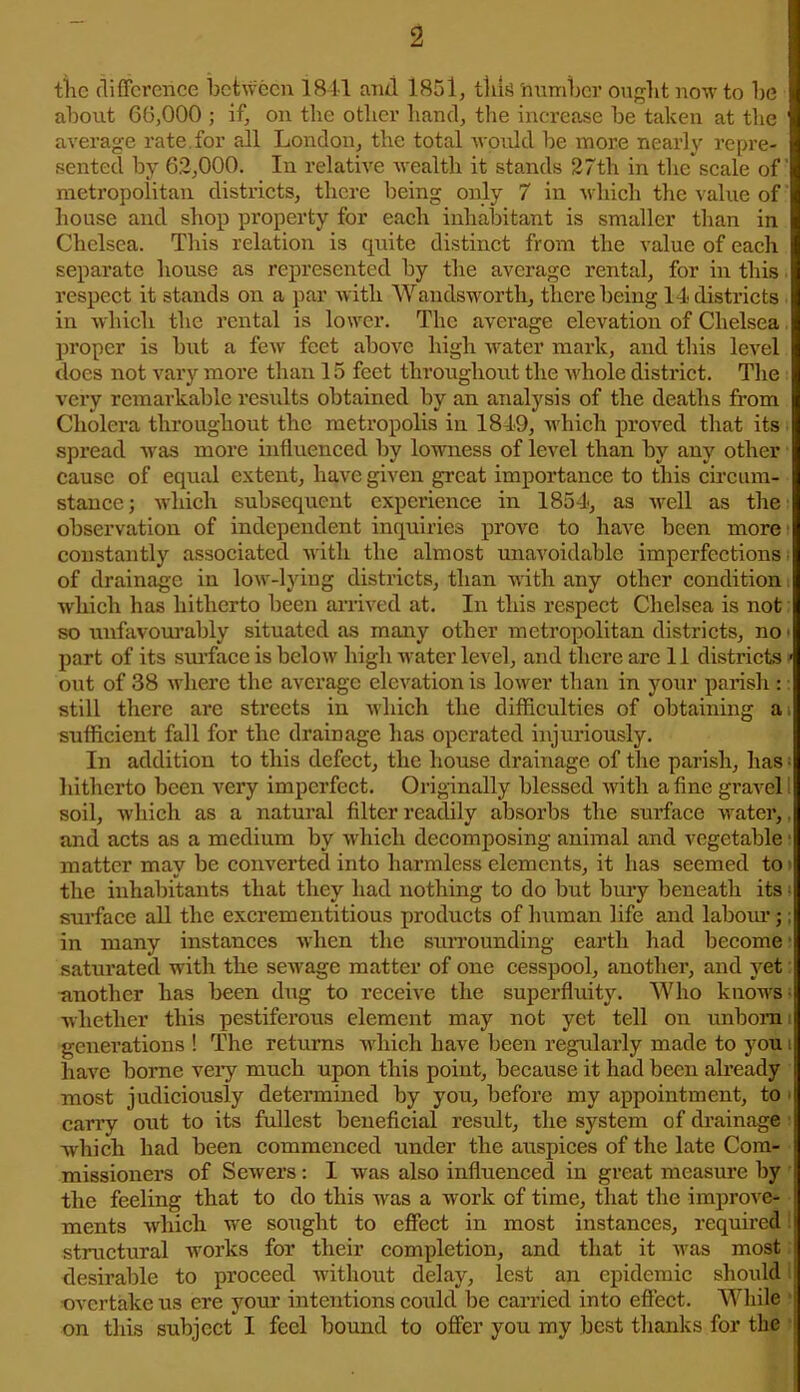 the difference between 1841 and 1851, tills number ought now to be about 66,000 ; if, on the other hand, the increase be taken at the average rate for all London, the total would be more nearly repre- sented by 62,000. In relative wealth it stands 27tli in the scale of metropolitan districts, there being only 7 in which the value of house and shop property for each inhabitant is smaller than in Chelsea. This relation is quite distinct from the value of each separate house as represented by the average rental, for in this respect it stands on a par with Wandsworth, there being 14 districts in which the rental is lower. The average elevation of Chelsea proper is but a few feet above high water mark, and this level does not vary more than 15 feet throughout the whole district. The very remarkable results obtained by an analysis of the deaths from Cholera throughout the metropolis in 1849, which proved that its spread was more influenced by lowness of level than by any other cause of equal extent, have given great importance to this circum- stance; which subsequent experience in 1854, as well as the observation of independent inquiries prove to have been more constantly associated with the almost unavoidable imperfections- of drainage in low-lying districts, than with any other condition which has hitherto been arrived at. In this respect Chelsea is not so unfavourably situated as many other metropolitan districts, no • part of its surface is below high water level, and there are 11 districts • out of 38 where the average elevation is lower than in your parish : still there are streets in which the difficulties of obtaining a sufficient fall for the drainage has operated injuriously. In addition to this defect, the house drainage of the parish, has • hitherto been very imperfect. Originally blessed with a fine gravel soil, which as a natural filter readily absorbs the surface water, and acts as a medium by which decomposing animal and vegetable matter may be converted into harmless elements, it has seemed to the inhabitants that they had nothing to do but bury beneath its surface all the excrementitious products of human life and labour;; in many instances when the surrounding earth had become saturated with the sewage matter of one cesspool, another, and yet another has been dug to receive the superfluity. Who knows whether this pestiferous element may not yet tell on unborn generations ! The returns which have been regularly made to you ! have borne very much upon this point, because it had been already most judiciously determined by you, before my appointment, to j carry out to its fullest beneficial result, the system of drainage» which had been commenced under the auspices of the late Com- missioners of Sewers: I was also influenced in great measure by i the feeling that to do this was a work of time, that the improve- ments which we sought to effect in most instances, required! structural works for their completion, and that it was most desirable to proceed without delay, lest an epidemic should overtake us ere your intentions could be carried into effect. While on this subject I feel bound to offer you my best thanks for the