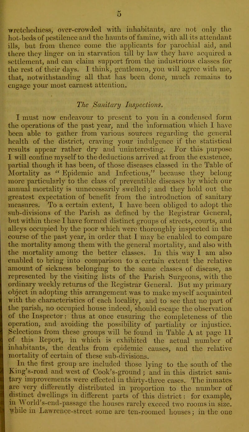 wretchedness, over-crowded with inhabitants, are not only the hot-beds of pestilence and the haunts of famine, with all its attendant ills, but from thence come the applicants for parochial aid, and there they linger on in starvation till by law they have acquired a settlement, and can claim support from the industrious classes for the rest of their days. I think, gentlemen, you will agree with me, that, notwithstanding all that lias been done, much remains to engage your most earnest attention. The Sanitary Inspections. I must now endeavour to present to you in a condensed form the operations of the past year, and the information which I have been able to gather from various sources regarding the general health of the district, craving your indulgence if the statistical results appear rather dry and uninteresting. For this purpose I will coniine myself to the deductions arrived at from the existence, partial though it has been, of those diseases classed in the Table of Mortality as “ Epidemic and Infectious,” because they belong more particularly to the class of preventive diseases by which our annual mortality is unnecessarily swelled; and they hold out the greatest expectation of benefit from the introduction of sanitary measures. To a certain extent, I have been obliged to adopt the sub-divisions of the Parish as defined by the Registrar General, but within these I have formed distinct groups of streets, corn-ts, and alleys occupied by the poor which were thoroughly inspected in the course of the past year, in order that I may be enabled to compare the mortality among them with the general mortality, and also with the mortality among the better classes. In this way I am also enabled to bring into comparison to a certain extent the relative amount of sickness belonging to the same classes of disease, as represented by the visiting lists of the Parish Surgeons, with the ordinary weekly returns of the Registrar General. But my primary object in adopting this arrangement was to make myself acquainted with the characteristics of each locality, and to see that no part of the parish, no occupied house indeed, should escape the observation of the Inspector: thus at once ensuring the completeness of the operation, and avoiding the possibility of partiality or injustice. Selections from these groups will be found in Table A at page 11 of this Report, in which is exhibited the actual number of inhabitants, the deaths from epidemic causes, and the relative mortality of certain of these sub-divisions. In the first group are included those lying to the south of the King’s-road and west of Cook’s-ground ; and in this district sani- tary improvements were effected in thirty-three cases. The inmates are very differently distributed in proportion to the number of distinct dwellings in different parts of this district: for example, in A orld’s-end-passage the houses rarely exceed two rooms in size, while in Lawrence-street some are ten-roomed houses; in the one