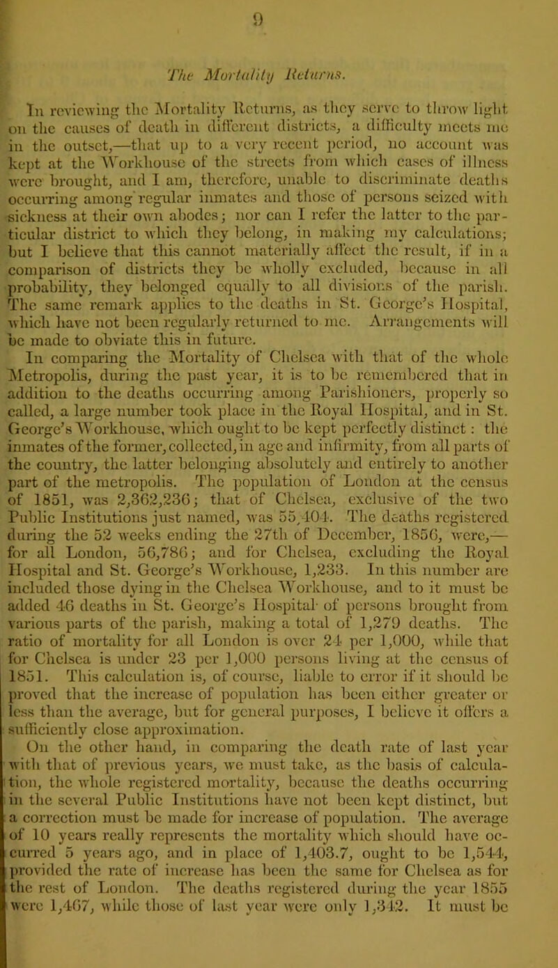 The Mortality Returns. In reviewing the Moi'tality Returns, as they serve to throw light on the causes of death in different districts, a difficulty meets me in the outset,—that up to a very recent period, no account was kept at the Workhouse of the streets from which eases of illness were brought, and I am, therefore, unable to discriminate deaths occurring among'regular inmate's and those of persons seized with sickness at their own abodes; nor can I refer the latter to the par- ticular district to which they belong, in making my calculations; but I believe that this cannot materially affect the result, if in a comparison of districts they be wholly excluded, because in all probability, they belonged equally to all divisions of the parish. The same remark applies to the deaths in St. George’s Hospital, which have not been regularly returned to me. Arrangements will be made to obviate this in future. In comparing the Mortality of Chelsea with that of the whole Metropolis, during the past year, it is to be remembered that iri addition to the deaths occurring among Parishioners, properly so called, a large number took place in the Royal Hospital, and in St. George’s Workhouse, which ought to be kept perfectly distinct: the inmates of the former, collected, in age arid infirmity, from all parts of the country, the latter belonging absolutely and entirely to another part of the metropolis. The population of London at the census of 1851, was 2,362,236; that of Chelsea, exclusive of the two Public Institutions just named, was 55/404. The deaths registered during the 52 weeks ending the 27th of December, 1856, were,-— for all London, 56,786; and for Chelsea, excluding the Royal Hospital and St. George’s Workhouse, 1,233. In this number are included those during in the Chelsea Workhouse, and to it must be added 46 deaths in St. George’s Hospital- of persons brought from various parts of the parish, making a total of 1,279 deaths. The ratio of mortality for all London is over 24 per 1,000, while that for Chelsea is under 23 per 1,000 persons living at the census of 1851. This calculation is, of course, liable to error if it should be proved that the increase of population has been either greater or less than the average, but for general purposes, I believe it offers a sufficiently close approximation. On the other hand, in comparing the death rate of last year with that of previous years, we must take, as the basis of calcula- tion, the whole registered mortality, because the deaths occurring in the several Public Institutions have not been kept distinct, but a correction must be made for increase of population. The average of 10 years really represents the mortality which should have oc- curred 5 years ago, and in place of 1,403.7, ought to be 1,544, provided the rate of increase has been the same for Chelsea as for the rest of London. The deaths registered during the year 1855 were 1,467, while those of last year were only 1,342. It must be