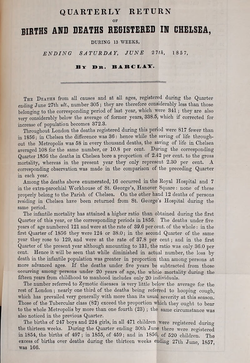 QUARTERLY RETURN OF BIRTHS AND DEATHS REGISTERED IN CHELSEA, DURING 13 WEEKS, ENDING SATURDAY, JUNE 27th. 1 85 7, It •» It it. It A It C I, i V. The Deaths from all causes and at all ages, registered during tlie Quarter ending June 27th tilt., number 305 ; they are therefore considerably less than those belonging to the corresponding period of last year, which were 341; they are also very considerably below the average of former years, 338.5, which if corrected for increase of population becomes 372.3. Throughout London the deaths registered during this period were 817 fewer than in 1856; in Chelsea the difference was 36: hence while the saving of life through- out the Metropolis was 58 in every thousand deaths, the saving of life in Chelsea averaged 108 for the same number, or 10.8 per cent. During the corresponding Quarter 1856 the deaths in Chelsea bore a proportion of 2.42 per cent, to the gross mortality, whereas in the present year they only represent 2.30 per cent. A corresponding observation was made in the comparison of the preceding Quarter in each year. Among the deaths above enumerated, 16 occurred in the Eoyal Hospital and 7 in the extra-parochial Workhouse of St. George’s, Hanover Square: none of these properly belong to the Parish of Chelsea. On the other hand 12 deaths of persons residing in Chelsea have been returned from St. George’s Hospital during the same period. The infantile mortality has attained a higher ratio than obtained during the first Quarter of this year, or the corresponding periods in 1856. The deaths under five years of age numbered 121 and were at the rate of 39.6 per cent, of the whole: in the first Quarter of 1856 they were 124 or 38.0; in the second Quarter of the same year they rose to 129, and were at the rate of 37.8 per cent; and in the first Quarter of the present year although amounting to 181, the ratio was only 36.0 per cent. Hence it will be seen that while diminished in actual number, the loss by death in the infantile population was greater in proportion than among persons at more advanced ages. If the deaths under five years be subtracted from those occurring among persons under 20 years of age, the whole mortality during the fifteen years from childhood to manhood includes only 20 individuals. The number referred to Zymotic diseases is very little below the average for the rest of London ; nearly one third of the deaths being referred to hooping cough, which has prevailed very generally with more than its usual severity at this season. Those of the Tubercular class (82) exceed the proportion which they ought to bear to the whole Metropolis by more than one fourth (23) ; the same circumstance was also noticed in the previous Quarter. The births of 247 hoys and 224 girls, in all 471 children were registered during the thirteen weeks. During the Quarter ending 30th June there were registered in 1854, the births of 497; in 1855, of 459; and in 1856, of 520 children. The excess of births over deaths during the thirteen weeks ending 27tli June 1857 was 166.