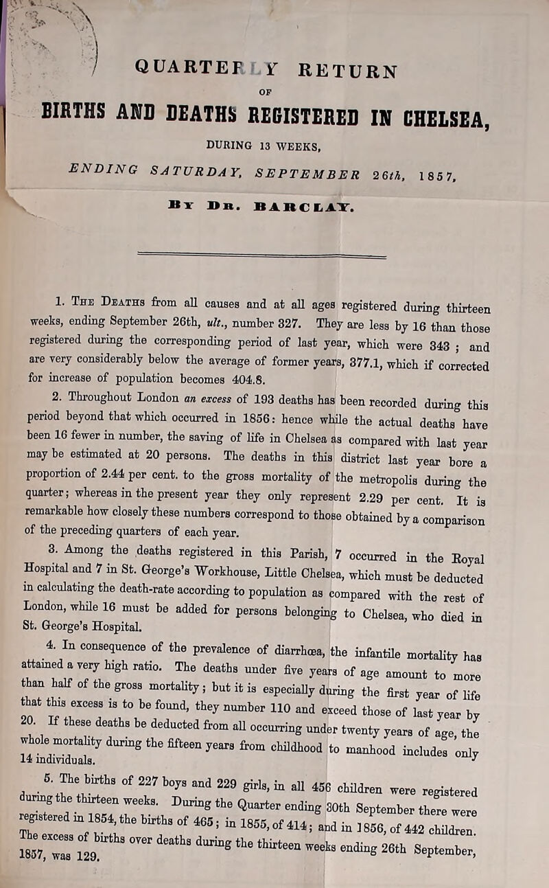 I QUARTER ¥ RETURN OF BIRTHS AMD DEATHS REGISTERED IN CHELSEA, DURING 13 WEEKS, ENDING SATURDAY, SEPTEMBER 26th, 1 857, By J> i«. BiBCIi AT, 1. The Deaths from all causes and at all ages registered during thirteen weeks, ending September 26th, ult., number 327. They are less by 16 than those registered during the corresponding period of last year, which were 343 ; and are very considerably below the average of former years, 377.1, which if corrected for increase of population becomes 404.8. 2. Throughout London an excess of 193 deaths has been recorded during this period beyond that which occurred in 1856: hence while the actual deaths have been 16 fewer in number, the saving of life in Chelsea as compared with last year maybe estimated at 20 persons. The deaths in this district last year bore a proportion of 2.44 per cent, to the gross mortality of the metropolis during the quarter; whereas in the present year they only represent 2.29 per cent. It is remarkable how closely these numbers correspond to those obtained by a comparison of the preceding quarters of each year. 3. Among the deaths registered in this Parish, 7 occurred in the Eoyal Hospital and 7 in St. George’s Workhouse, Little Chelsea, which must be deducted m calculating the death-rate according to population as compared with the rest of London, while 16 must be added for persons belonging to Chelsea, who died in St. George’s Hospital. 4. In consequence of the prevalence of diarrhoea, the infantile mortality has attained a very high ratio. The deaths under five years of age amount to more than half of the gross mortality; but it is especially during the first year of life that this excess .s to be found, they number 110 and exceed those of last year by 20. If these deaths be deducted from all occurring under twenty years of age the to manhood includes only whole mortality during the fifteen years from childhood 14 individuals. d • \wv!!?hS °f 227 b°73 229 girl8’ “ aU 456 childrei1 ™re registered unngthe thirteen weeks. During the Quarter ending 30th September there were r: “f h85t;the bbfa °f 4655 “ 1855’°f 414= ^ » 1856, of 442 children.