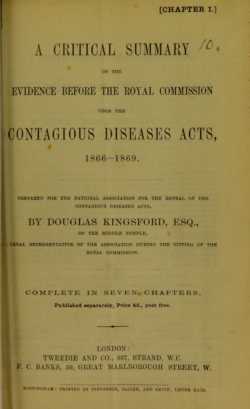 [CHAPTER L] A CRITICAL summary/^ » OF THE EVIDENCE BEFORE THE ROYAL COMMISSION UPON THE CONTAGIOUS DISEASES ACTS, t 1866-1869. PREPABED FOR THE NATIONAL ASSOCIATION FOR THE REPEAL OF THE CONTAGIOUS DISEASES ACTS, BY DOUGLAS KINGSFORD, ESQ., OF THE MIDDLE TEMPLE, : LEGAL REPRESENTATIVE OF THE ASSOCIATION DURING THE SITTING OF THE ROYAL COMMISSION. COMPLETE IN SEVEN-CHAPTERS . Fublished separately, Price 4d., post free. i, LONDON: TWEEDIE AND CO., 387, STRAND, W.C. P. C. BANKS, 50, GREAT MARLBOROUGH STREET, W. NOTTINGHAM : PRINTED BY STEVENSON, HAILEY, AND SMITH, LISTER GATE.