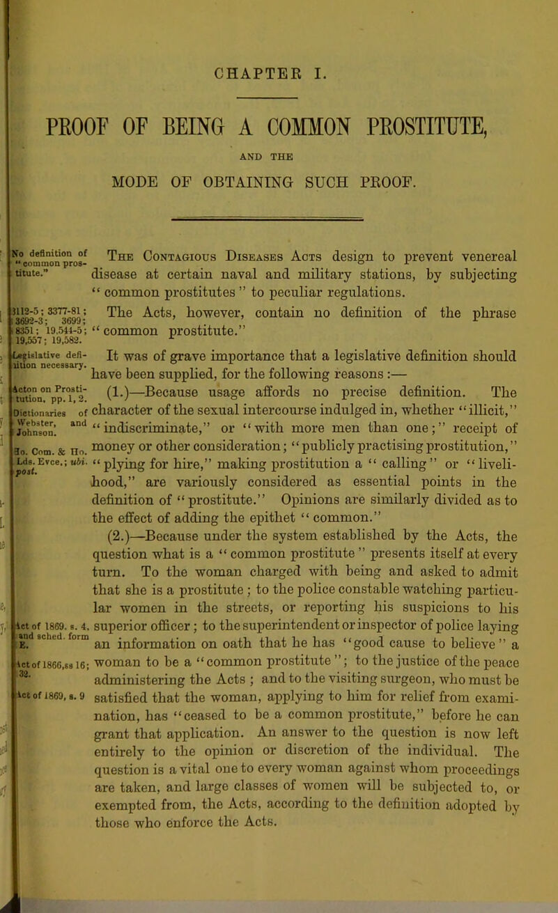 PEOOF OF BEING A COMMON PROSTITUTE, AND THE MODE OF OBTAINING SUCH PEOOF. No definition of “ common pros- ; titute.” 5112-5 : 3377-81; 3692-3; 3699; 8351; 19.544-5; 19,557; 19,582. 1 li^islatiTe defi- tilion necessary. icton on Prosti- tution. pp. 1, 3. Dictionaries of Webster, and Johnson. 3o. Com. & Ho. Lds. Evce.; ubi. poll. ict of 1869. s. 4. and sched. form E. let of 1866,8816; 32. •let of 1869, 8. 9 The Contagious Diseases Acts design to prevent venereal disease at certain naval and military stations, by subjecting “ common prostitutes ” to peculiar regulations. The Acts, however, contain no definition of the phrase “ common prostitute.” It was of grave importance that a legislative definition should have been supphed, for the following reasons :— (1.)—Because usage affords no precise definition. The character of the sexual intercoui-se indulged in, whether “illicit,” “indiscriminate,” or “with more men than one;” receipt of money or other consideration; “publicly practising prostitution,” “plying for hire,” making prostitution a “ calling” or “liveli- hood,” are variously considered as essential points in the definition of “ prostitute.” Opinions are similarly divided as to the effect of adding the epithet “ common.” (2.)—Because under the system established by the Acts, the question what is a “ common prostitute ” presents itself at every turn. To the woman charged with being and asked to admit that she is a prostitute ; to the police constable watching particu- lar women in the streets, or reporting his suspicions to his superior officer; to the superintendent or inspector of police laying an information on oath that he has “good cause to believe ” a woman to be a “common prostitute to the justice of the peace administering the Acts ; and to the visiting siu’geon, who must be satisfied that the woman, applying to him for relief from exami- nation, has “ceased to be a common prostitute,” before he can grant that appheation. An answer to the question is now left entirely to the opinion or discretion of the individual. The question is a vital one to every woman against whom proceedings are taken, and large classes of women will be subjected to, or exempted from, the Acts, according to the definition adopted by those who enforce the Acts.