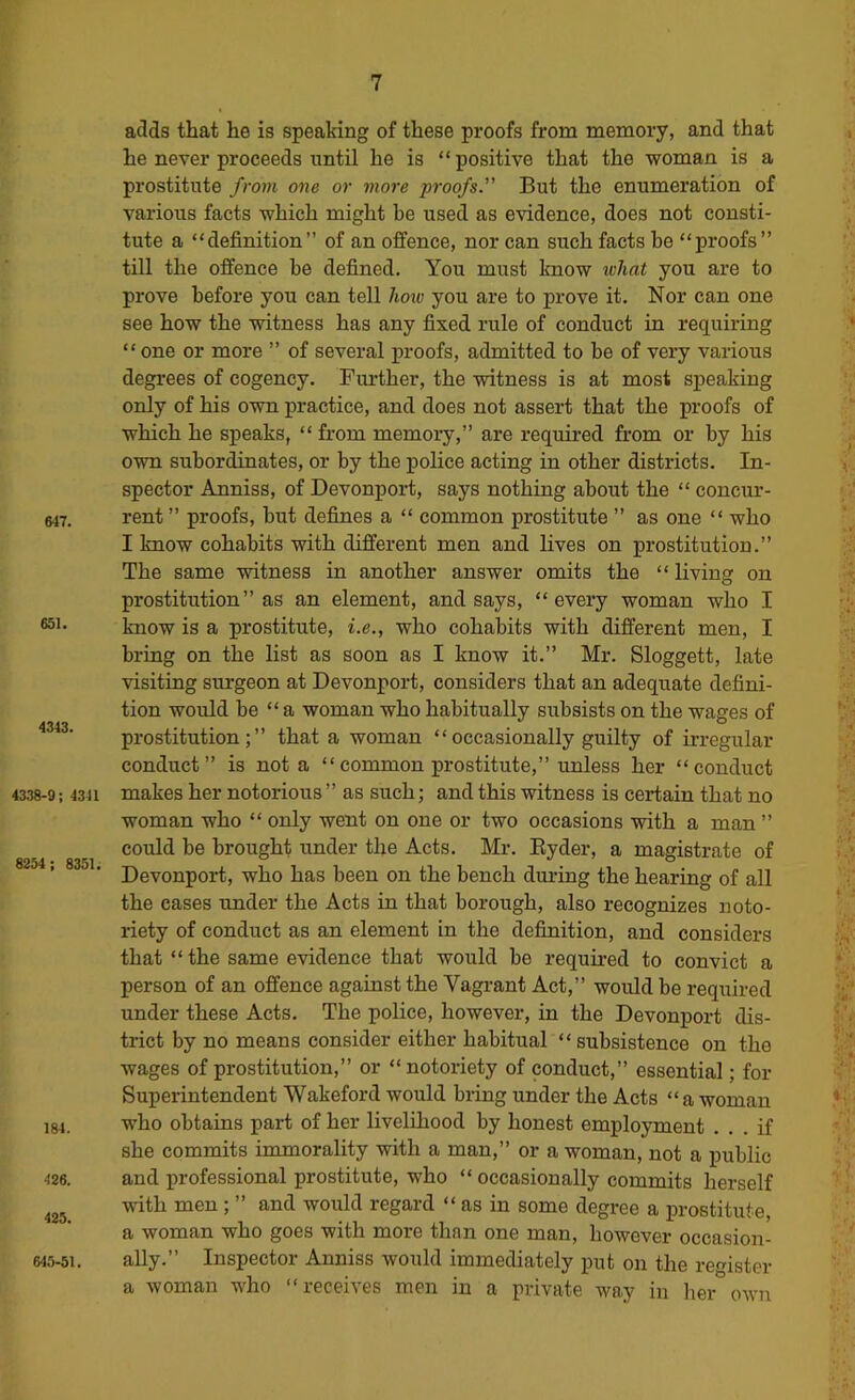 adds that he is speaking of these proofs from memory, and that he never proceeds until he is “ positive that the woman is a prostitute froi?i one or more proofs. But the enumeration of various facts which might be used as evidence, does not consti- tute a “definition” of an offence, nor can such facts be “proofs” till the offence he defined. You must know what you are to prove before you can tell Iwio you are to prove it. Nor can one see how the witness has any fixed rule of conduct in requiring “ one or more ” of several proofs, admitted to be of very various degrees of cogency. Further, the witness is at most speaking only of his own practice, and does not assert that the proofs of which he speaks, “from memory,” are requii-ed from or by his own subordinates, or by the police acting in other districts. In- spector Anniss, of Devonport, says nothing about the “ concur- 647. rent ” proofs, hut defines a “ common prostitute ” as one “ who I know cohabits with different men and lives on prostitution.” The same witness in another answer omits the “ living on prostitution” as an element, and says, “every woman who I know is a prostitute, i.e., who cohabits with different men, I bring on the list as soon as I know it.” Mr. Sloggett, late visiting surgeon at Devonport, considers that an adequate defini- tion would be “ a woman who habitually sitbsists on the wages of prostitution;” that a woman “occasionally guilty of irregular conduct” is not a “common prostitute,” unless her “conduct 4338-9 ; 43J1 makes her notorious ” as such; and this witness is certain that no woman who “ only went on one or two occasions with a man ” could be brought under the Acts. Mr. Eyder, a magistrate of ’ ^ ' Devonport, who has been on the bench dm-ing the hearing of all the cases under the Acts in that borough, also recognizes noto- riety of conduct as an element in the definition, and considers that “the same evidence that would be required to convict a person of an offence against the Vagrant Act,” would be required under these Acts. The police, however, in the Devonport dis- trict by no means consider either habitual “ subsistence on the wages of prostitution,” or “ notoriety of conduct,” essential; for Superintendent Wakeford would bring under the Acts “ a woman 184. who obtains part of her livelihood by honest employment ... if she commits immorality with a man,” or a woman, not a public m. and professional prostitute, who “ occasionally commits herself with men; ” and would regard “ as in some degree a prostitute, a woman who goes with more than one man, however occasion- 645-61. ally.” Inspector Anniss would immediately put on the register a woman who “receives men in a private way in her own