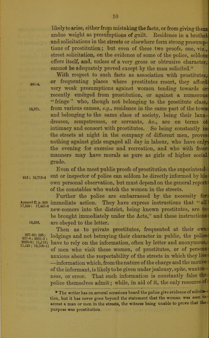 38 M. 19,571. 913; 19,713-4 Append C. p. 829 17,439: 17,447-8 14,236. 237-40: 365; 657-8 ; 9201-2 ; 9268-9; 11,119; 11,121; 19,706-11 likely to arise, either from mistaking the facts, or from giving them undue weight as presumptions of guilt. Eesidence in a brothei and solicitations in the streets or elsewhere form strong presump- tions of prostitution; but even of these two proofs, one, viz., street solicitation, on the evidence of some of the police, seldomt offers itself, and, unless of a very gross or obtrusive character,- cannot be adequately proved except by the man solicited.* With respect to such facts as association with prostitutes,^ or frequenting places where prostitutes resort, they affori very weak presumptions against women tending towards or recently emerged from prostitution, or against a numerous! “fringe” who, though not belonging to the prostitute class, from various causes, e.g., residence in the same part of the towni and belonging to the same class of society, being their laun- dresses, sempstresses, or servants, &c., are on terms of intimacy and consort with prostitutes. So being constantly im the streets at night in the company of different men, proves! nothing against girls engaged all day in labour, who have onlyi the evening for exercise and recreation, and who with freer: manners may have morals as pure as girls of higher social, grade. Even of the most public proofs of prostitution the superintend-! ent or inspector of police can seldom be directly informed by his.- own personal observation, but must depend on the general report- of the constables who watch the women in the streets. Further the police are embarrassed by the necessity for’ immediate action. They have express instructions that “ all new-comers into the district, being known prostitutes, are to : be brought immediately under the Acts,” and these instructions! are obeyed to the letter. Then as to private prostitutes, fr-equented at their own' lodgings and not betraying their character in public, the pohce have to rely on the information, often by letter and anonymous, I of men who visit these women, of prostitutes, or of persons^ anxious about the respectability of the streets in which they live ■ —information which, from the nature of the charge and the motive i of the informant, is likely to be given under jealousy, spite, wanton- ness, or error. That such information is constantly false the police themselves admit; while, in aid of it, the only resource of * The writer has on several occasioDS heard the police give evidence of solioita- ■ tion, but it has never gone beyond the statement that the woman was seen to ‘ accost a man or men in the streets, the witness being unable to prove that the ■ purpose was prostitution.